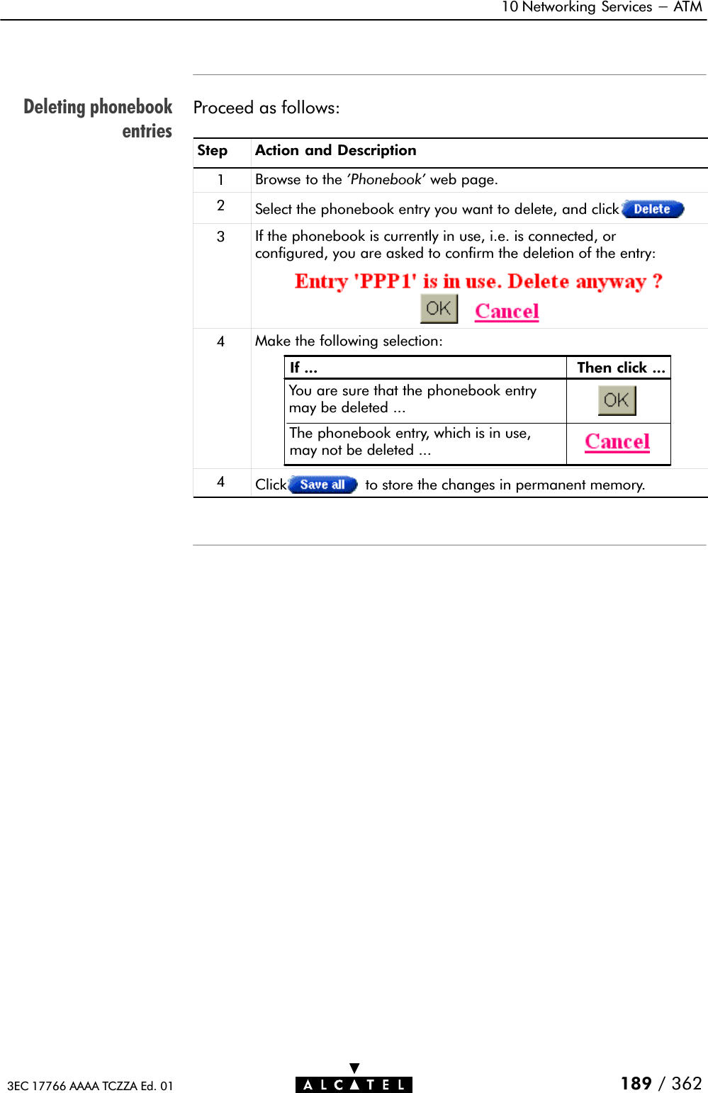 Deleting phonebookentries10 Networking Services - ATM189 / 3623EC 17766 AAAA TCZZA Ed. 01Proceed as follows:Step Action and Description1Browse to the &apos;Phonebook&apos; web page.2Select the phonebook entry you want to delete, and click3If the phonebook is currently in use, i.e. is connected, orconfigured, you are asked to confirm the deletion of the entry:4Make the following selection:If ... Then click ...You are sure that the phonebook entrymay be deleted ...The phonebook entry, which is in use,may not be deleted ...4Click to store the changes in permanent memory.