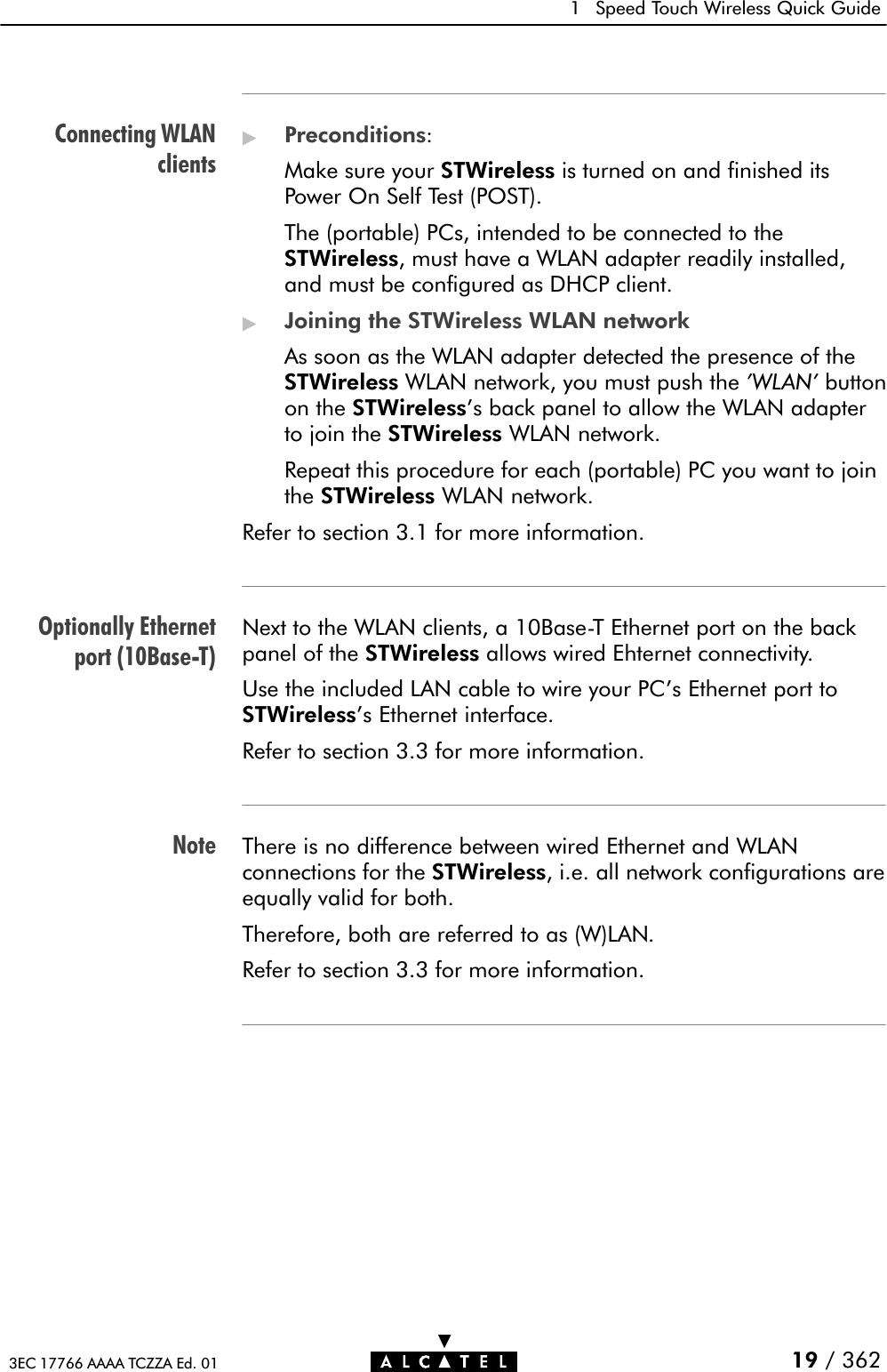 Connecting WLANclientsOptionally Ethernetport (10BaseĆT)Note1 Speed Touch Wireless Quick Guide19 / 3623EC 17766 AAAA TCZZA Ed. 01&quot;Preconditions:Make sure your STWireless is turned on and finished itsPower On Self Test (POST).The (portable) PCs, intended to be connected to theSTWireless, must have a WLAN adapter readily installed,and must be configured as DHCP client.&quot;Joining the STWireless WLAN networkAs soon as the WLAN adapter detected the presence of theSTWireless WLAN network, you must push the &apos;WLAN&apos; buttonon the STWireless&apos;s back panel to allow the WLAN adapterto join the STWireless WLAN network.Repeat this procedure for each (portable) PC you want to jointhe STWireless WLAN network.Refer to section 3.1 for more information.Next to the WLAN clients, a 10BaseĆT Ethernet port on the backpanel of the STWireless allows wired Ehternet connectivity.Use the included LAN cable to wire your PC&apos;s Ethernet port toSTWireless&apos;s Ethernet interface.Refer to section 3.3 for more information.There is no difference between wired Ethernet and WLANconnections for the STWireless, i.e. all network configurations areequally valid for both.Therefore, both are referred to as (W)LAN.Refer to section 3.3 for more information.