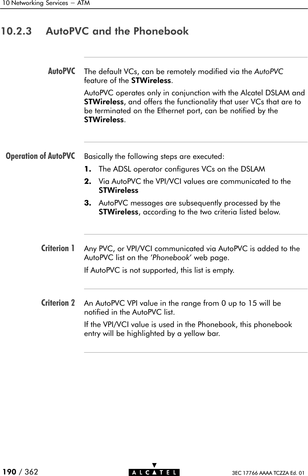 AutoPVCOperation of AutoPVCCriterion 1Criterion 210 Networking Services - ATM190 / 362 3EC 17766 AAAA TCZZA Ed. 0110.2.3 AutoPVC and the PhonebookThe default VCs, can be remotely modified via the AutoPVCfeature of the STWireless.AutoPVC operates only in conjunction with the Alcatel DSLAM andSTWireless, and offers the functionality that user VCs that are tobe terminated on the Ethernet port, can be notified by theSTWireless.Basically the following steps are executed:1. The ADSL operator configures VCs on the DSLAM2. Via AutoPVC the VPI/VCI values are communicated to the STWireless3. AutoPVC messages are subsequently processed by theSTWireless, according to the two criteria listed below.Any PVC, or VPI/VCI communicated via AutoPVC is added to theAutoPVC list on the &apos;Phonebook&apos; web page.If AutoPVC is not supported, this list is empty.An AutoPVC VPI value in the range from 0 up to 15 will be notified in the AutoPVC list.If the VPI/VCI value is used in the Phonebook, this phonebookentry will be highlighted by a yellow bar.