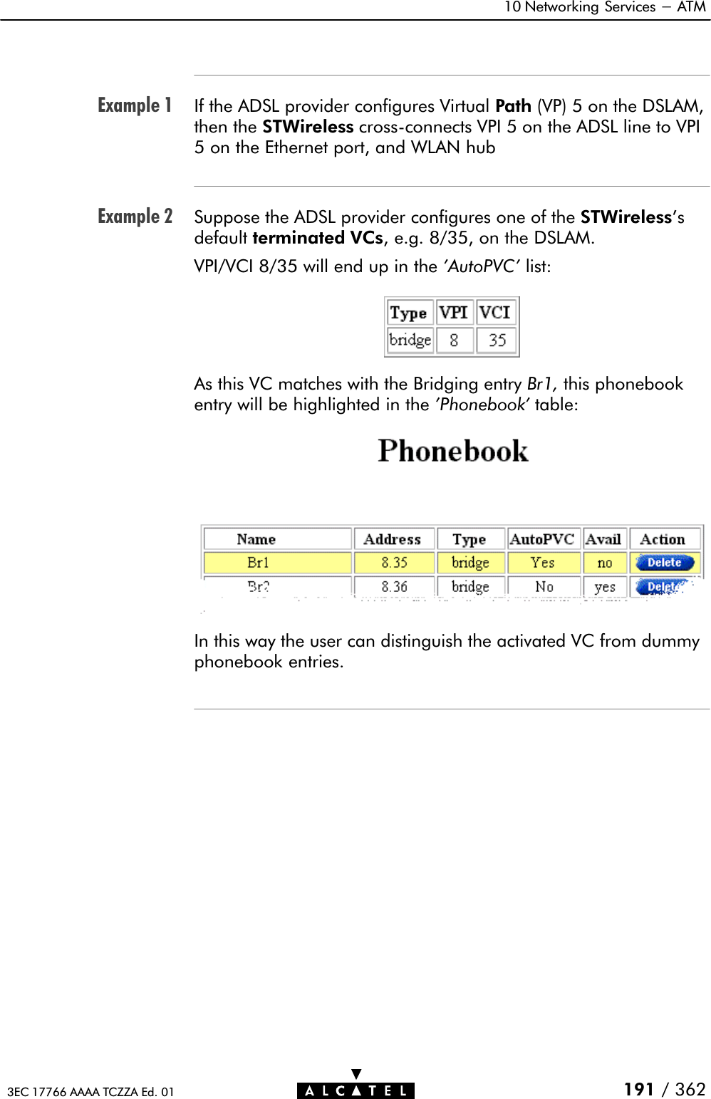 Example 1Example 210 Networking Services - ATM191 / 3623EC 17766 AAAA TCZZA Ed. 01If the ADSL provider configures Virtual Path (VP) 5 on the DSLAM,then the STWireless crossĆconnects VPI 5 on the ADSL line to VPI5 on the Ethernet port, and WLAN hubSuppose the ADSL provider configures one of the STWireless&apos;sdefault terminated VCs, e.g. 8/35, on the DSLAM.VPI/VCI 8/35 will end up in the &apos;AutoPVC&apos; list:As this VC matches with the Bridging entry Br1, this phonebookentry will be highlighted in the &apos;Phonebook&apos; table:In this way the user can distinguish the activated VC from dummyphonebook entries.