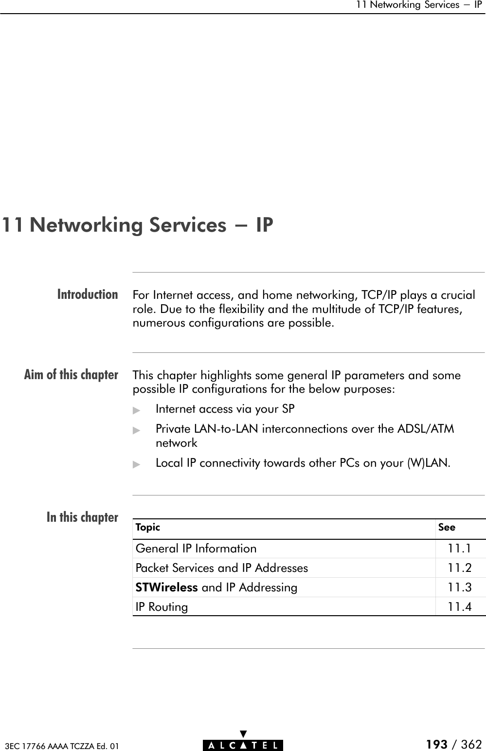 IntroductionAim of this chapterIn this chapter11 Networking Services - IP193 / 3623EC 17766 AAAA TCZZA Ed. 0111 Networking Services - IPFor Internet access, and home networking, TCP/IP plays a crucialrole. Due to the flexibility and the multitude of TCP/IP features,numerous configurations are possible.This chapter highlights some general IP parameters and somepossible IP configurations for the below purposes:&quot;Internet access via your SP&quot;Private LANĆtoĆLAN interconnections over the ADSL/ATMnetwork&quot;Local IP connectivity towards other PCs on your (W)LAN.Topic SeeGeneral IP Information 11.1Packet Services and IP Addresses 11.2STWireless and IP Addressing 11.3IP Routing 11.4