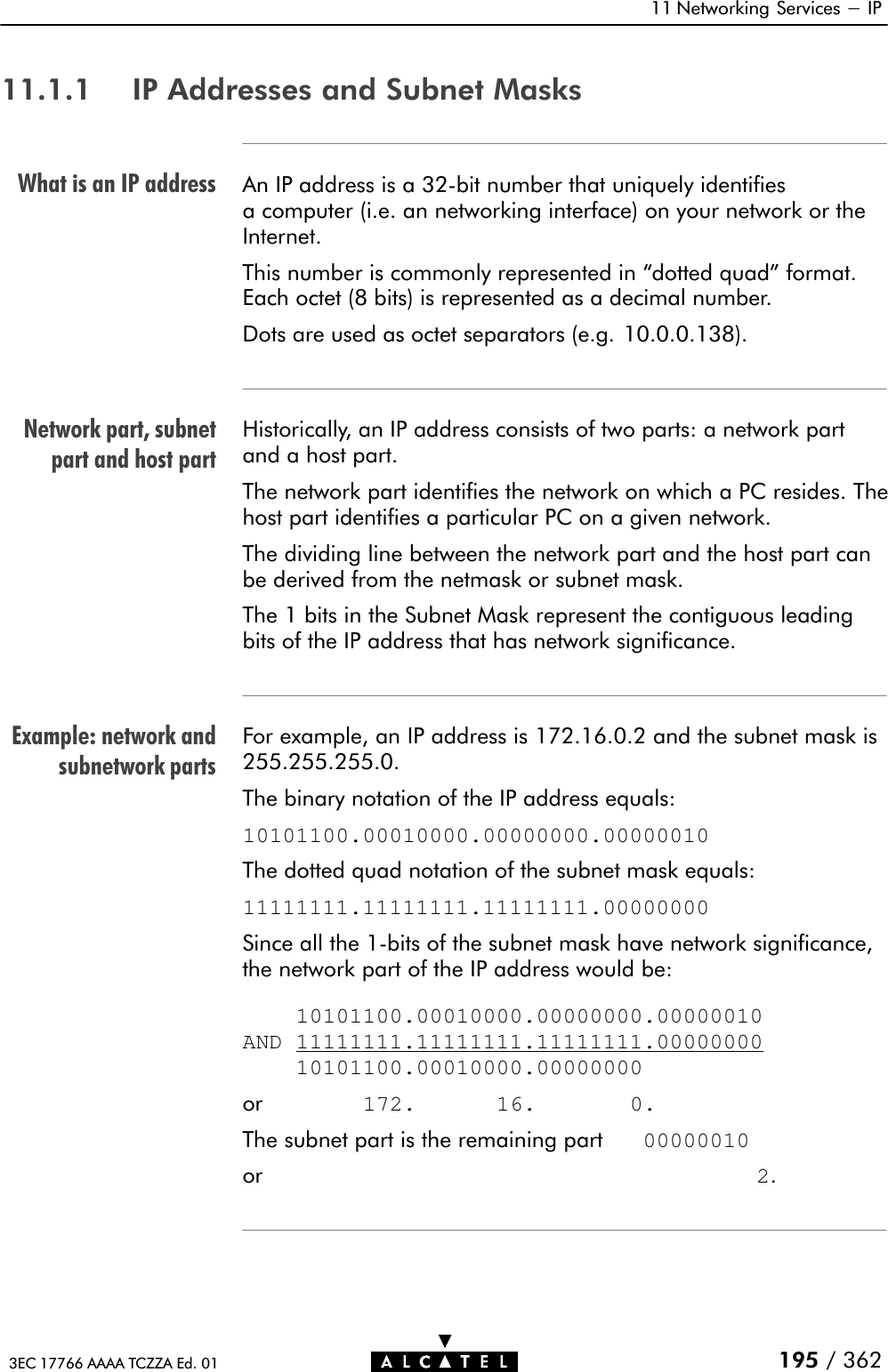 What is an IP addressNetwork part, subnetpart and host partExample: network andsubnetwork parts11 Networking Services - IP195 / 3623EC 17766 AAAA TCZZA Ed. 0111.1.1 IP Addresses and Subnet MasksAn IP address is a 32Ćbit number that uniquely identifiesa computer (i.e. an networking interface) on your network or theInternet.This number is commonly represented in dotted quad&quot; format.Each octet (8 bits) is represented as a decimal number.Dots are used as octet separators (e.g. 10.0.0.138).Historically, an IP address consists of two parts: a network partand a host part.The network part identifies the network on which a PC resides. Thehost part identifies a particular PC on a given network.The dividing line between the network part and the host part canbe derived from the netmask or subnet mask.The 1 bits in the Subnet Mask represent the contiguous leadingbits of the IP address that has network significance.For example, an IP address is 172.16.0.2 and the subnet mask is255.255.255.0.The binary notation of the IP address equals:10101100.00010000.00000000.00000010The dotted quad notation of the subnet mask equals:11111111.11111111.11111111.00000000Since all the 1Ćbits of the subnet mask have network significance,the network part of the IP address would be:    10101100.00010000.00000000.00000010AND 11111111.11111111.11111111.00000000    10101100.00010000.00000000or        172.      16.       0.The subnet part is the remaining part   00000010or                                     2.