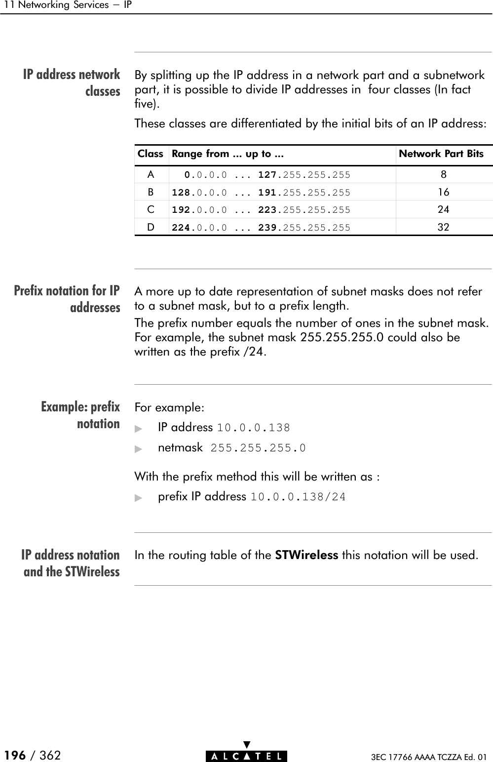 IP address networkclassesPrefix notation for IPaddressesExample: prefixnotationIP address notationand the STWireless11 Networking Services - IP196 / 362 3EC 17766 AAAA TCZZA Ed. 01By splitting up the IP address in a network part and a subnetworkpart, it is possible to divide IP addresses in four classes (In factfive).These classes are differentiated by the initial bits of an IP address:Class Range from ... up to ... Network Part BitsA  0.0.0.0 ... 127.255.255.255 8B128.0.0.0 ... 191.255.255.255 16C192.0.0.0 ... 223.255.255.255 24D224.0.0.0 ... 239.255.255.255 32A more up to date representation of subnet masks does not referto a subnet mask, but to a prefix length.The prefix number equals the number of ones in the subnet mask.For example, the subnet mask 255.255.255.0 could also bewritten as the prefix /24.For example:&quot;IP address 10.0.0.138&quot;netmask 255.255.255.0With the prefix method this will be written as :&quot;prefix IP address 10.0.0.138/24In the routing table of the STWireless this notation will be used.