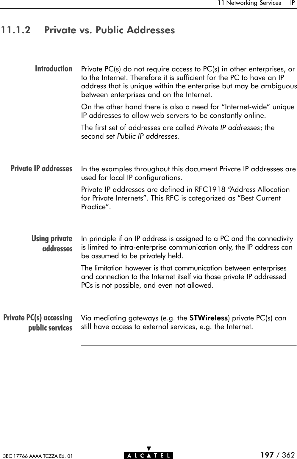 IntroductionPrivate IP addressesUsing privateaddressesPrivate PC(s) accessingpublic services11 Networking Services - IP197 / 3623EC 17766 AAAA TCZZA Ed. 0111.1.2 Private vs. Public AddressesPrivate PC(s) do not require access to PC(s) in other enterprises, orto the Internet. Therefore it is sufficient for the PC to have an IPaddress that is unique within the enterprise but may be ambiguousbetween enterprises and on the Internet.On the other hand there is also a need for InternetĆwide&quot; uniqueIP addresses to allow web servers to be constantly online.The first set of addresses are called Private IP addresses; thesecond set Public IP addresses.In the examples throughout this document Private IP addresses areused for local IP configurations.Private IP addresses are defined in RFC1918 Address Allocationfor Private Internets&quot;. This RFC is categorized as &quot;Best CurrentPractice&quot;.In principle if an IP address is assigned to a PC and the connectivityis limited to intraĆenterprise communication only, the IP address canbe assumed to be privately held.The limitation however is that communication between enterprisesand connection to the Internet itself via those private IP addressedPCs is not possible, and even not allowed.Via mediating gateways (e.g. the STWireless) private PC(s) canstill have access to external services, e.g. the Internet.