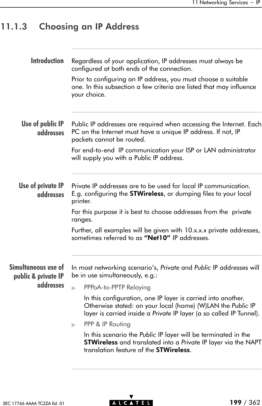 IntroductionUse of public IPaddressesUse of private IPaddressesSimultaneous use ofpublic &amp; private IPaddresses11 Networking Services - IP199 / 3623EC 17766 AAAA TCZZA Ed. 0111.1.3 Choosing an IP AddressRegardless of your application, IP addresses must always beconfigured at both ends of the connection.Prior to configuring an IP address, you must choose a suitableone. In this subsection a few criteria are listed that may influenceyour choice.Public IP addresses are required when accessing the Internet. EachPC on the Internet must have a unique IP address. If not, IPpackets cannot be routed.For endĆtoĆend IP communication your ISP or LAN administratorwill supply you with a Public IP address.Private IP addresses are to be used for local IP communication.E.g. configuring the STWireless, or dumping files to your localprinter.For this purpose it is best to choose addresses from the privateranges.Further, all examples will be given with 10.x.x.x private addresses,sometimes referred to as Net10&quot; IP addresses.In most networking scenario&apos;s, Private and Public IP addresses willbe in use simultaneously, e.g.:&quot;PPPoAĆtoĆPPTP RelayingIn this configuration, one IP layer is carried into another.Otherwise stated: on your local (home) (W)LAN the Public IPlayer is carried inside a Private IP layer (a so called IP Tunnel).&quot;PPP &amp; IP RoutingIn this scenario the Public IP layer will be terminated in theSTWireless and translated into a Private IP layer via the NAPTtranslation feature of the STWireless.