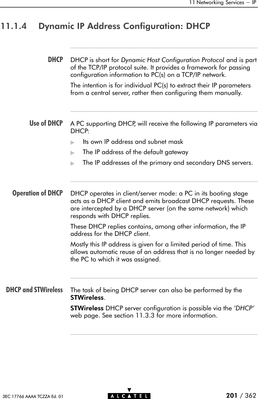 DHCPUse of DHCPOperation of DHCPDHCP and STWireless11 Networking Services - IP201 / 3623EC 17766 AAAA TCZZA Ed. 0111.1.4 Dynamic IP Address Configuration: DHCPDHCP is short for Dynamic Host Configuration Protocol and is partof the TCP/IP protocol suite. It provides a framework for passingconfiguration information to PC(s) on a TCP/IP network.The intention is for individual PC(s) to extract their IP parametersfrom a central server, rather then configuring them manually.A PC supporting DHCP, will receive the following IP parameters viaDHCP:&quot;Its own IP address and subnet mask&quot;The IP address of the default gateway&quot;The IP addresses of the primary and secondary DNS servers.DHCP operates in client/server mode: a PC in its booting stageacts as a DHCP client and emits broadcast DHCP requests. Theseare intercepted by a DHCP server (on the same network) whichresponds with DHCP replies.These DHCP replies contains, among other information, the IPaddress for the DHCP client.Mostly this IP address is given for a limited period of time. Thisallows automatic reuse of an address that is no longer needed bythe PC to which it was assigned.The task of being DHCP server can also be performed by theSTWireless.STWireless DHCP server configuration is possible via the &apos;DHCP&apos;web page. See section 11.3.3 for more information.