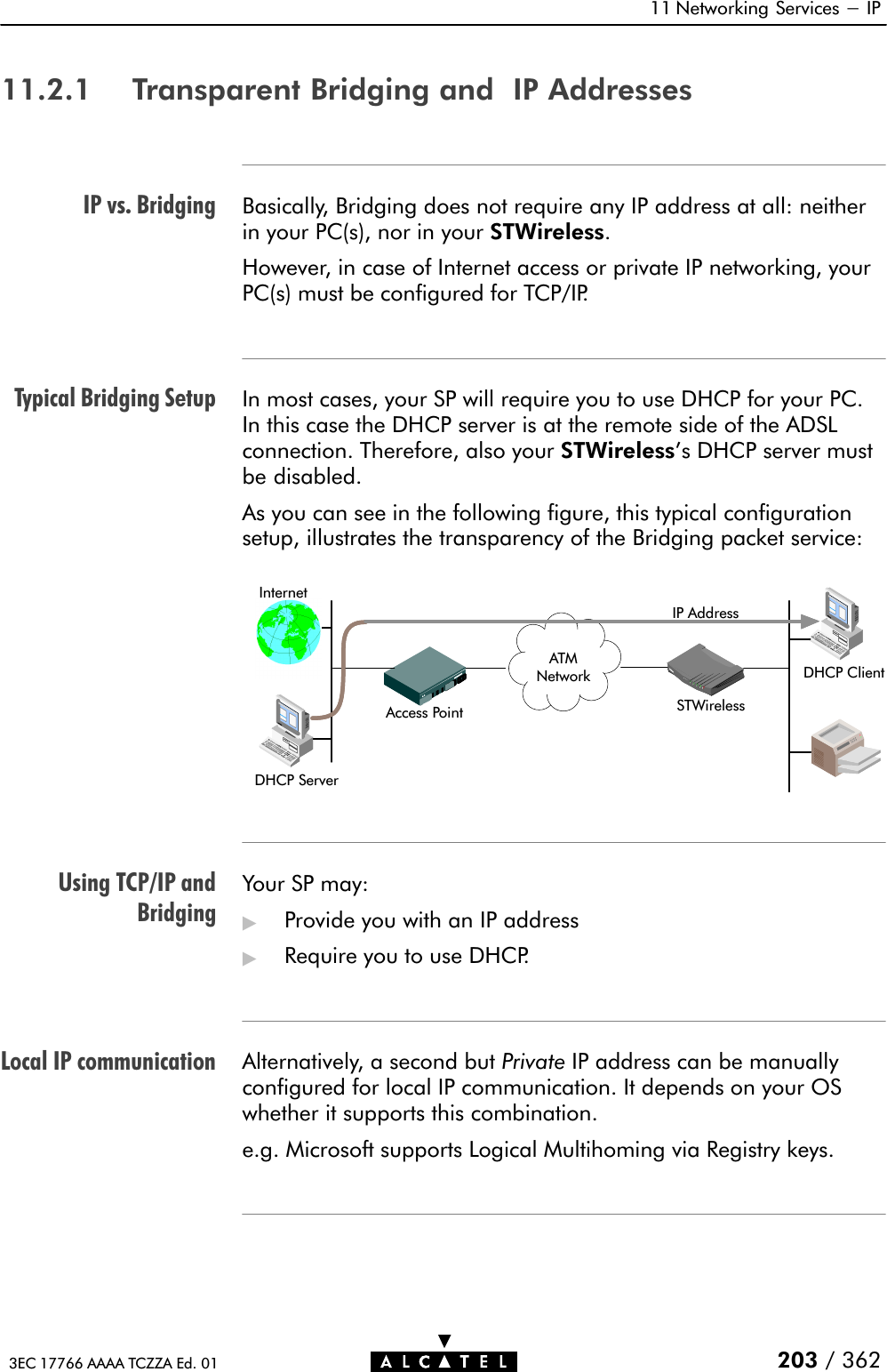 IP vs. BridgingTypical Bridging SetupUsing TCP/IP andBridgingLocal IP communication11 Networking Services - IP203 / 3623EC 17766 AAAA TCZZA Ed. 0111.2.1 Transparent Bridging and IP AddressesBasically, Bridging does not require any IP address at all: neitherin your PC(s), nor in your STWireless.However, in case of Internet access or private IP networking, yourPC(s) must be configured for TCP/IP.In most cases, your SP will require you to use DHCP for your PC.In this case the DHCP server is at the remote side of the ADSLconnection. Therefore, also your STWireless&apos;s DHCP server mustbe disabled.As you can see in the following figure, this typical configurationsetup, illustrates the transparency of the Bridging packet service:STWirelessInternetAccess PointATMNetwork DHCP ClientIP AddressDHCP ServerATMNetworkYour SP may:&quot;Provide you with an IP address&quot;Require you to use DHCP.Alternatively, a second but Private IP address can be manuallyconfigured for local IP communication. It depends on your OSwhether it supports this combination.e.g. Microsoft supports Logical Multihoming via Registry keys.