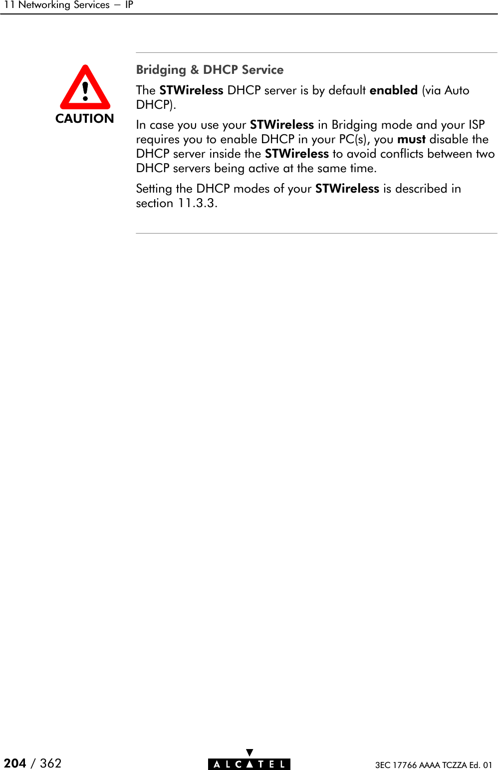 11 Networking Services - IP204 / 362 3EC 17766 AAAA TCZZA Ed. 01Bridging &amp; DHCP ServiceThe STWireless DHCP server is by default enabled (via AutoDHCP).In case you use your STWireless in Bridging mode and your ISPrequires you to enable DHCP in your PC(s), you must disable theDHCP server inside the STWireless to avoid conflicts between twoDHCP servers being active at the same time.Setting the DHCP modes of your STWireless is described insection 11.3.3.CAUTION