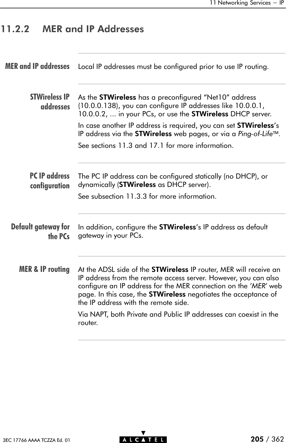 MER and IP addressesSTWireless IPaddressesPC IP addressconfigurationDefault gateway forthe PCsMER &amp; IP routing11 Networking Services - IP205 / 3623EC 17766 AAAA TCZZA Ed. 0111.2.2 MER and IP AddressesLocal IP addresses must be configured prior to use IP routing.As the STWireless has a preconfigured Net10&quot; address(10.0.0.138), you can configure IP addresses like 10.0.0.1,10.0.0.2, ... in your PCs, or use the STWireless DHCP server.In case another IP address is required, you can set STWireless&apos;sIP address via the STWireless web pages, or via a PingĆofĆLife.See sections 11.3 and 17.1 for more information.The PC IP address can be configured statically (no DHCP), ordynamically (STWireless as DHCP server).See subsection 11.3.3 for more information.In addition, configure the STWireless&apos;s IP address as defaultgateway in your PCs.At the ADSL side of the STWireless IP router, MER will receive anIP address from the remote access server. However, you can alsoconfigure an IP address for the MER connection on the &apos;MER&apos; webpage. In this case, the STWireless negotiates the acceptance ofthe IP address with the remote side.Via NAPT, both Private and Public IP addresses can coexist in therouter.