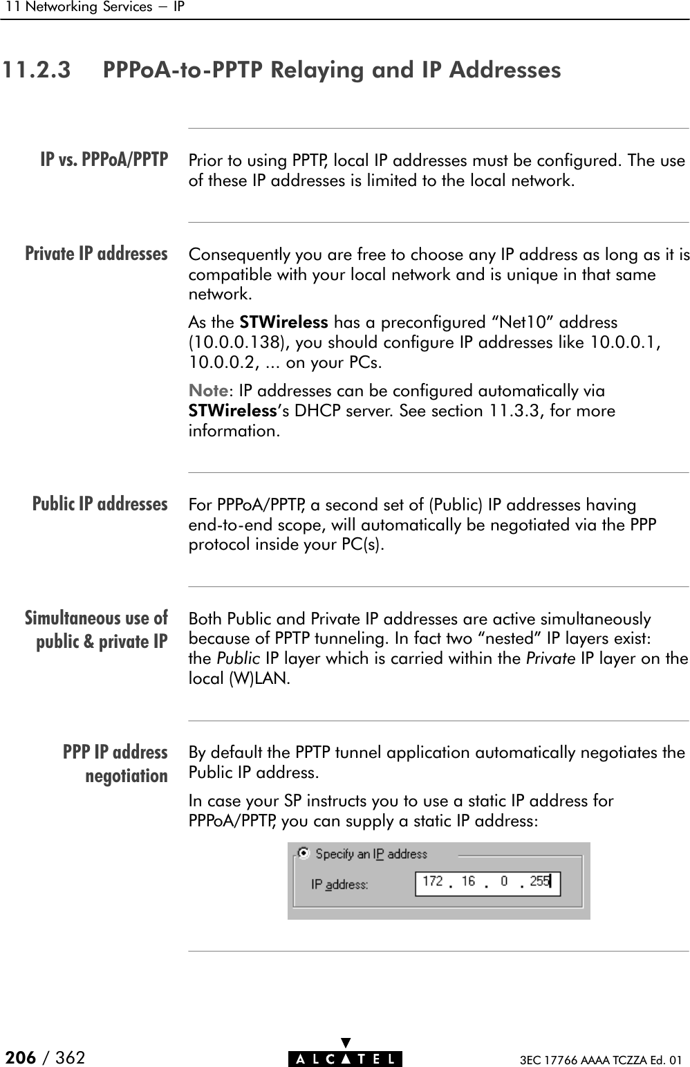 IP vs. PPPoA/PPTPPrivate IP addressesPublic IP addressesSimultaneous use ofpublic &amp; private IPPPP IP addressnegotiation11 Networking Services - IP206 / 362 3EC 17766 AAAA TCZZA Ed. 0111.2.3 PPPoAĆtoĆPPTP Relaying and IP AddressesPrior to using PPTP, local IP addresses must be configured. The useof these IP addresses is limited to the local network.Consequently you are free to choose any IP address as long as it iscompatible with your local network and is unique in that samenetwork.As the STWireless has a preconfigured Net10&quot; address(10.0.0.138), you should configure IP addresses like 10.0.0.1,10.0.0.2, ... on your PCs.Note: IP addresses can be configured automatically viaSTWireless&apos;s DHCP server. See section 11.3.3, for moreinformation.For PPPoA/PPTP, a second set of (Public) IP addresses havingendĆtoĆend scope, will automatically be negotiated via the PPPprotocol inside your PC(s).Both Public and Private IP addresses are active simultaneouslybecause of PPTP tunneling. In fact two nested&quot; IP layers exist:the Public IP layer which is carried within the Private IP layer on thelocal (W)LAN.By default the PPTP tunnel application automatically negotiates thePublic IP address.In case your SP instructs you to use a static IP address forPPPoA/PPTP, you can supply a static IP address: