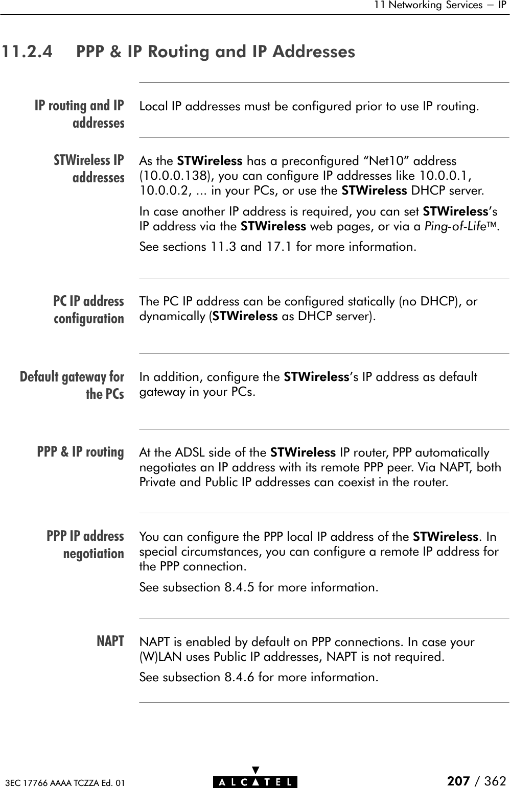 IP routing and IPaddressesSTWireless IPaddressesPC IP addressconfigurationDefault gateway forthe PCsPPP &amp; IP routingPPP IP addressnegotiationNAPT11 Networking Services - IP207 / 3623EC 17766 AAAA TCZZA Ed. 0111.2.4 PPP &amp; IP Routing and IP AddressesLocal IP addresses must be configured prior to use IP routing.As the STWireless has a preconfigured Net10&quot; address(10.0.0.138), you can configure IP addresses like 10.0.0.1,10.0.0.2, ... in your PCs, or use the STWireless DHCP server.In case another IP address is required, you can set STWireless&apos;sIP address via the STWireless web pages, or via a PingĆofĆLife.See sections 11.3 and 17.1 for more information.The PC IP address can be configured statically (no DHCP), ordynamically (STWireless as DHCP server).In addition, configure the STWireless&apos;s IP address as defaultgateway in your PCs.At the ADSL side of the STWireless IP router, PPP automaticallynegotiates an IP address with its remote PPP peer. Via NAPT, bothPrivate and Public IP addresses can coexist in the router.You can configure the PPP local IP address of the STWireless.Inspecial circumstances, you can configure a remote IP address forthe PPP connection.See subsection 8.4.5 for more information.NAPT is enabled by default on PPP connections. In case your(W)LAN uses Public IP addresses, NAPT is not required.See subsection 8.4.6 for more information.