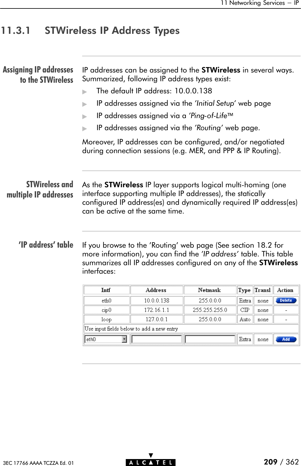 Assigning IP addressesto the STWirelessSTWireless andmultiple IP addresses&apos;IP address&apos; table11 Networking Services - IP209 / 3623EC 17766 AAAA TCZZA Ed. 0111.3.1 STWireless IP Address TypesIP addresses can be assigned to the STWireless in several ways.Summarized, following IP address types exist:&quot;The default IP address: 10.0.0.138&quot;IP addresses assigned via the &apos;Initial Setup&apos; web page&quot;IP addresses assigned via a &apos;PingĆofĆLife&quot;IP addresses assigned via the &apos;Routing&apos; web page.Moreover, IP addresses can be configured, and/or negotiatedduring connection sessions (e.g. MER, and PPP &amp; IP Routing).As the STWireless IP layer supports logical multiĆhoming (oneinterface supporting multiple IP addresses), the staticallyconfigured IP address(es) and dynamically required IP address(es)can be active at the same time.If you browse to the &apos;Routing&apos; web page (See section 18.2 formore information), you can find the &apos;IP address&apos; table. This tablesummarizes all IP addresses configured on any of the STWirelessinterfaces: