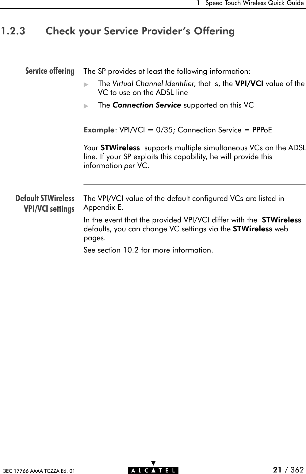 Service offeringDefault STWirelessVPI/VCI settings1 Speed Touch Wireless Quick Guide21 / 3623EC 17766 AAAA TCZZA Ed. 011.2.3 Check your Service Provider&apos;s OfferingThe SP provides at least the following information:&quot;The Virtual Channel Identifier, that is, the VPI/VCI value of theVC to use on the ADSL line&quot;The Connection Service supported on this VCExample: VPI/VCI = 0/35; Connection Service = PPPoEYour STWireless supports multiple simultaneous VCs on the ADSLline. If your SP exploits this capability, he will provide thisinformation per VC.The VPI/VCI value of the default configured VCs are listed inAppendix E.In the event that the provided VPI/VCI differ with the STWirelessdefaults, you can change VC settings via the STWireless webpages.See section 10.2 for more information.