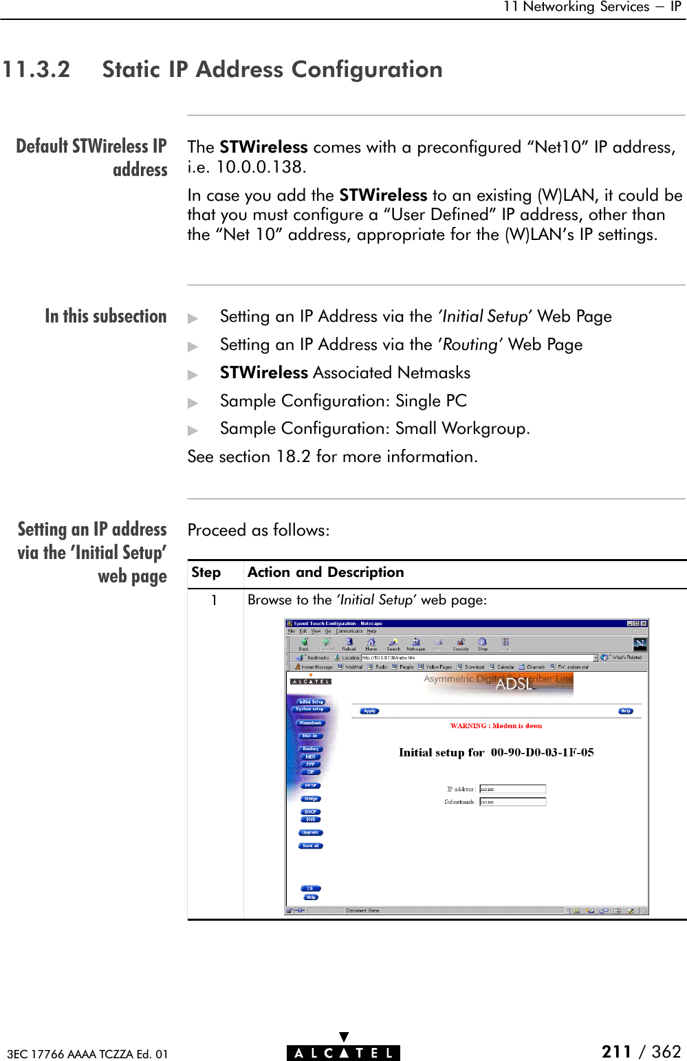 Default STWireless IPaddressIn this subsectionSetting an IP addressvia the &apos;Initial Setup&apos;web page11 Networking Services - IP211 / 3623EC 17766 AAAA TCZZA Ed. 0111.3.2 Static IP Address ConfigurationThe STWireless comes with a preconfigured Net10&quot; IP address,i.e. 10.0.0.138.In case you add the STWireless to an existing (W)LAN, it could bethat you must configure a User Defined&quot; IP address, other thanthe Net 10&quot; address, appropriate for the (W)LAN&apos;s IP settings.&quot;Setting an IP Address via the &apos;Initial Setup&apos; Web Page&quot;Setting an IP Address via the &apos;Routing&apos; Web Page&quot;STWireless Associated Netmasks&quot;Sample Configuration: Single PC&quot;Sample Configuration: Small Workgroup.See section 18.2 for more information.Proceed as follows:Step Action and Description1Browse to the &apos;Initial Setup&apos; web page: