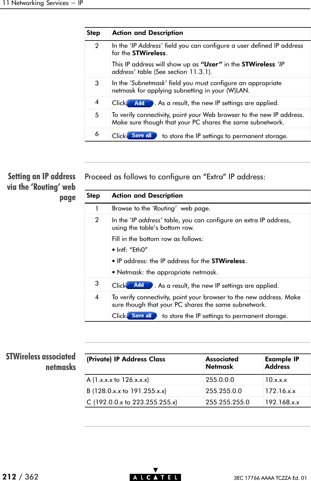 Setting an IP addressvia the &apos;Routing&apos; webpageSTWireless associatednetmasks11 Networking Services - IP212 / 362 3EC 17766 AAAA TCZZA Ed. 01Step Action and Description2In the &apos;IP Address&apos; field you can configure a user defined IP addressfor the STWireless.This IP address will show up as User &quot; in the STWireless &apos;IPaddress&apos; table (See section 11.3.1).3In the &apos;Subnetmask&apos; field you must configure an appropriatenetmask for applying subnetting in your (W)LAN.4Click . As a result, the new IP settings are applied.5To verify connectivity, point your Web browser to the new IP address.Make sure though that your PC shares the same subnetwork.6Click to store the IP settings to permanent storage.Proceed as follows to configure an Extra&quot; IP address:Step Action and Description1Browse to the &apos;Routing&apos; web page.2In the &apos;IP address&apos; table, you can configure an extra IP address,using the table&apos;s bottom row.Fill in the bottom row as follows:•Intf: Eth0&quot;•IP address: the IP address for the STWireless.•Netmask: the appropriate netmask.3Click . As a result, the new IP settings are applied.4To verify connectivity, point your browser to the new address. Makesure though that your PC shares the same subnetwork.Click to store the IP settings to permanent storage.(Private) IP Address Class AssociatedNetmaskExample IPAddressA (1.x.x.x to 126.x.x.x) 255.0.0.0 10.x.x.xB (128.0.x.x to 191.255.x.x) 255.255.0.0 172.16.x.xC (192.0.0.x to 223.255.255.x) 255.255.255.0 192.168.x.x