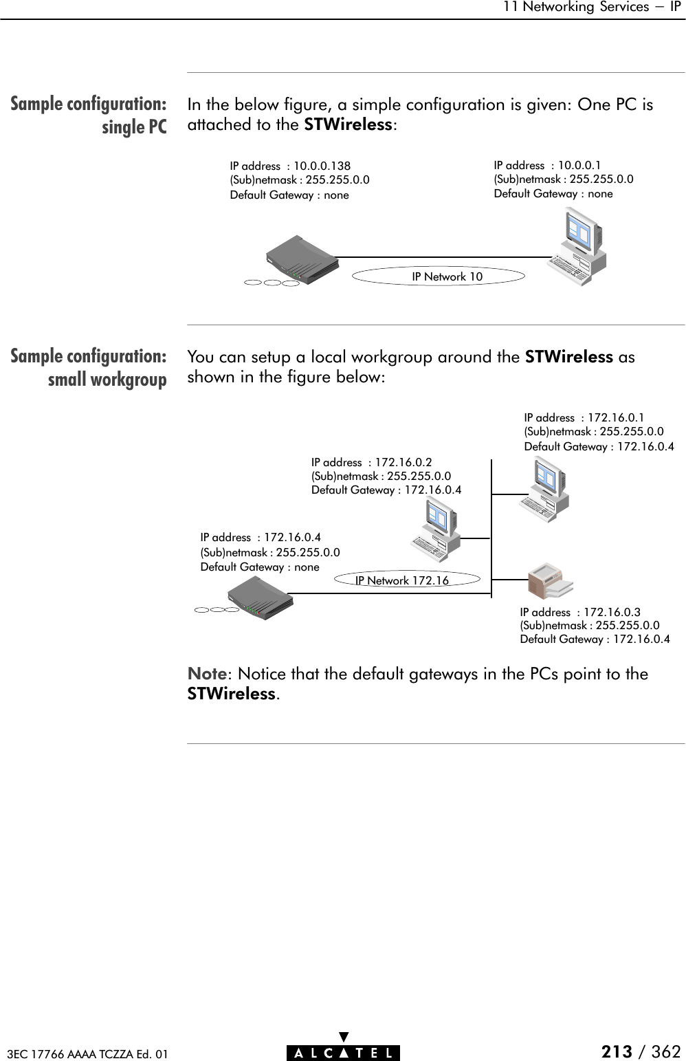 Sample configuration:single PCSample configuration:small workgroup11 Networking Services - IP213 / 3623EC 17766 AAAA TCZZA Ed. 01In the below figure, a simple configuration is given: One PC isattached to the STWireless:IP Network 10IP address : 10.0.0.138(Sub)netmask : 255.255.0.0Default Gateway : noneIP address : 10.0.0.1(Sub)netmask : 255.255.0.0Default Gateway : noneYou can setup a local workgroup around the STWireless asshown in the figure below:IP Network 172.16IP address : 172.16.0.4(Sub)netmask : 255.255.0.0Default Gateway : noneIP address : 172.16.0.3(Sub)netmask : 255.255.0.0Default Gateway : 172.16.0.4IP address : 172.16.0.1(Sub)netmask : 255.255.0.0Default Gateway : 172.16.0.4IP address : 172.16.0.2(Sub)netmask : 255.255.0.0Default Gateway : 172.16.0.4Note: Notice that the default gateways in the PCs point to theSTWireless.