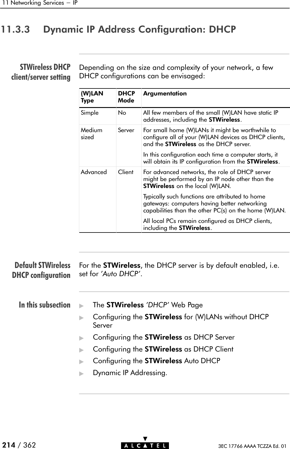 STWireless DHCPclient/server settingDefault STWirelessDHCP configurationIn this subsection11 Networking Services - IP214 / 362 3EC 17766 AAAA TCZZA Ed. 0111.3.3 Dynamic IP Address Configuration: DHCPDepending on the size and complexity of your network, a fewDHCP configurations can be envisaged:(W)LANTypeDHCPModeArgumentationSimple No All few members of the small (W)LAN have static IPaddresses, including the STWireless.MediumsizedServer For small home (W)LANs it might be worthwhile toconfigure all of your (W)LAN devices as DHCP clients,and the STWireless as the DHCP server.In this configuration each time a computer starts, itwill obtain its IP configuration from the STWireless.Advanced Client For advanced networks, the role of DHCP servermight be performed by an IP node other than theSTWireless on the local (W)LAN.Typically such functions are attributed to homegateways: computers having better networkingcapabilities than the other PC(s) on the home (W)LAN.All local PCs remain configured as DHCP clients,including the STWireless.For the STWireless, the DHCP server is by default enabled, i.e.set for &apos;Auto DHCP&apos;.&quot;The STWireless &apos;DHCP&apos; Web Page&quot;Configuring the STWireless for (W)LANs without DHCPServer&quot;Configuring the STWireless as DHCP Server&quot;Configuring the STWireless as DHCP Client&quot;Configuring the STWireless Auto DHCP&quot;Dynamic IP Addressing.