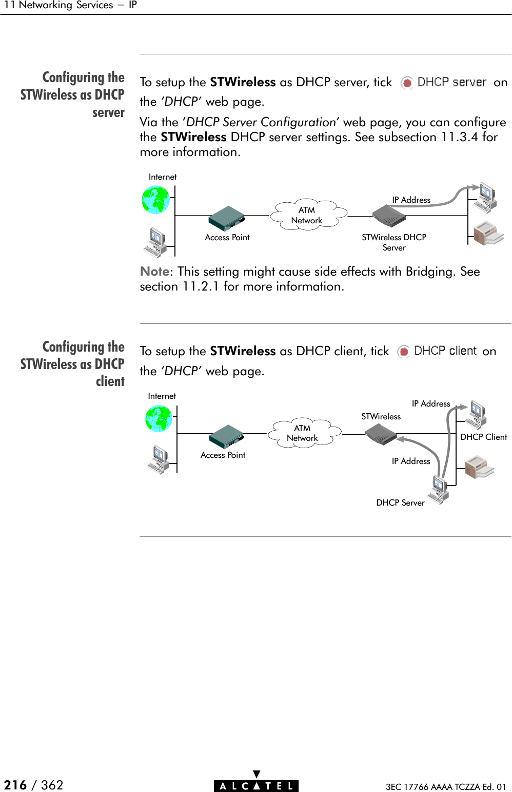 Configuring theSTWireless as DHCPserverConfiguring theSTWireless as DHCPclient11 Networking Services - IP216 / 362 3EC 17766 AAAA TCZZA Ed. 01To setup the STWireless as DHCP server, tick onthe &apos;DHCP&apos; web page.Via the &apos;DHCP Server Configuration&apos; web page, you can configurethe STWireless DHCP server settings. See subsection 11.3.4 formore information.IP AddressSTWireless DHCPServerInternetAccess PointATMNetworkNote: This setting might cause side effects with Bridging. Seesection 11.2.1 for more information.To setup the STWireless as DHCP client, tick onthe &apos;DHCP&apos; web page.IP AddressInternetAccess PointATMNetwork DHCP ClientIP AddressDHCP ServerSTWireless