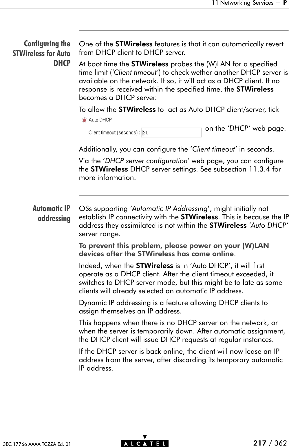 Configuring theSTWireless for AutoDHCPAutomatic IPaddressing11 Networking Services - IP217 / 3623EC 17766 AAAA TCZZA Ed. 01One of the STWireless features is that it can automatically revertfrom DHCP client to DHCP server.At boot time the STWireless probes the (W)LAN for a specifiedtime limit (&apos;Client timeout&apos;) to check wether another DHCP server isavailable on the network. If so, it will act as a DHCP client. If noresponse is received within the specified time, the STWirelessbecomes a DHCP server.To allow the STWireless to act as Auto DHCP client/server, tickon the &apos;DHCP&apos; web page.Additionally, you can configure the &apos;Client timeout&apos; in seconds.Via the &apos;DHCP server configuration&apos; web page, you can configurethe STWireless DHCP server settings. See subsection 11.3.4 formore information.OSs supporting &apos;Automatic IP Addressing&apos;, might initially notestablish IP connectivity with the STWireless. This is because the IPaddress they assimilated is not within the STWireless &apos;Auto DHCP&apos;server range.To prevent this problem, please power on your (W)LANdevices after the STWireless has come online.Indeed, when the STWireless is in &apos;Auto DHCP&apos;, it will firstoperate as a DHCP client. After the client timeout exceeded, itswitches to DHCP server mode, but this might be to late as someclients will already selected an automatic IP address.Dynamic IP addressing is a feature allowing DHCP clients toassign themselves an IP address.This happens when there is no DHCP server on the network, orwhen the server is temporarily down. After automatic assignment,the DHCP client will issue DHCP requests at regular instances.If the DHCP server is back online, the client will now lease an IPaddress from the server, after discarding its temporary automaticIP address.