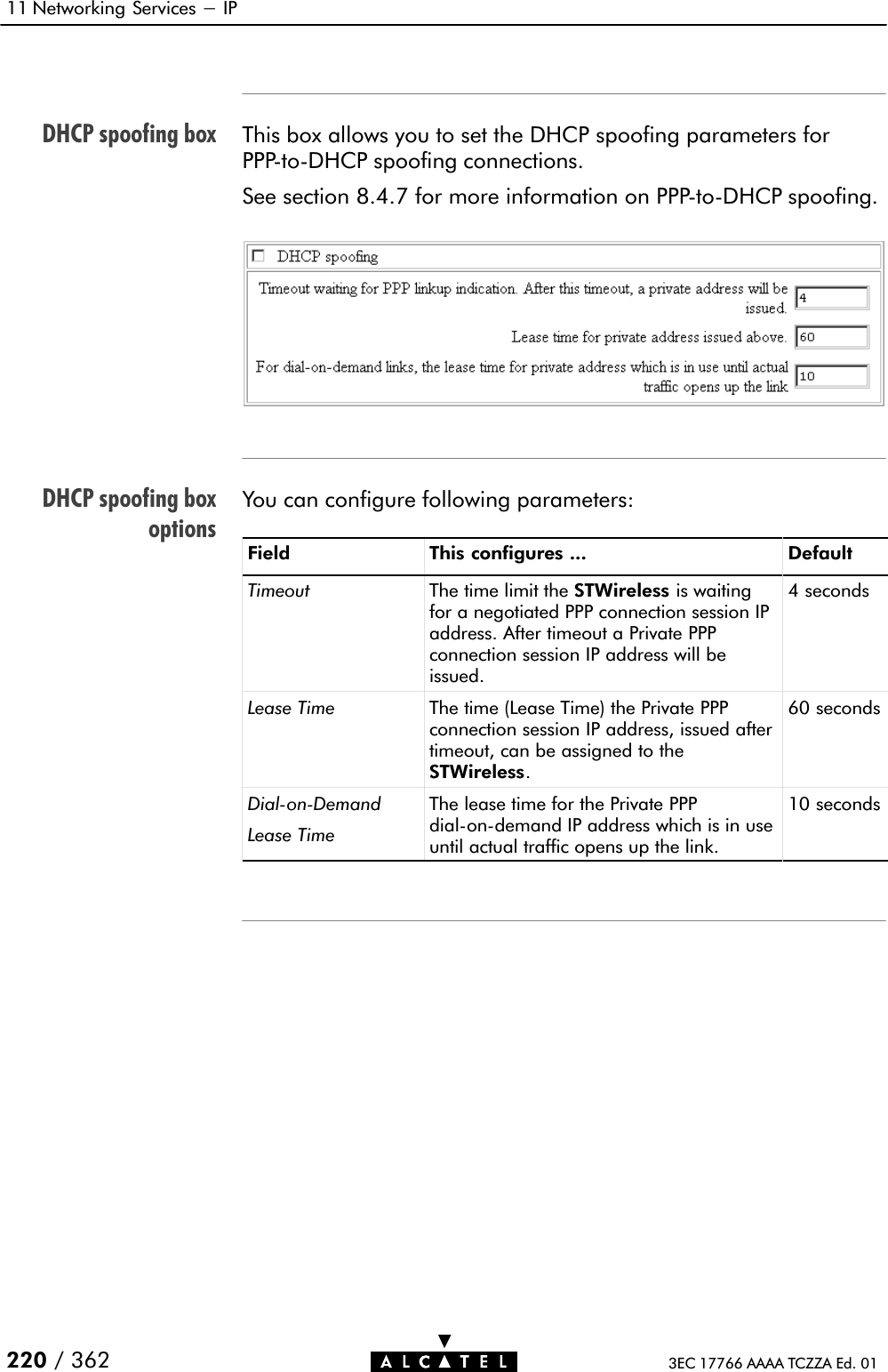 DHCP spoofing boxDHCP spoofing boxoptions11 Networking Services - IP220 / 362 3EC 17766 AAAA TCZZA Ed. 01This box allows you to set the DHCP spoofing parameters forPPPĆtoĆDHCP spoofing connections.See section 8.4.7 for more information on PPPĆtoĆDHCP spoofing.You can configure following parameters:Field This configures ... DefaultTimeout The time limit the STWireless is waitingfor a negotiated PPP connection session IPaddress. After timeout a Private PPPconnection session IP address will beissued.4 secondsLease Time The time (Lease Time) the Private PPPconnection session IP address, issued aftertimeout, can be assigned to theSTWireless.60 secondsDialĆonĆDemandLease TimeThe lease time for the Private PPPdialĆonĆdemand IP address which is in useuntil actual traffic opens up the link.10 seconds