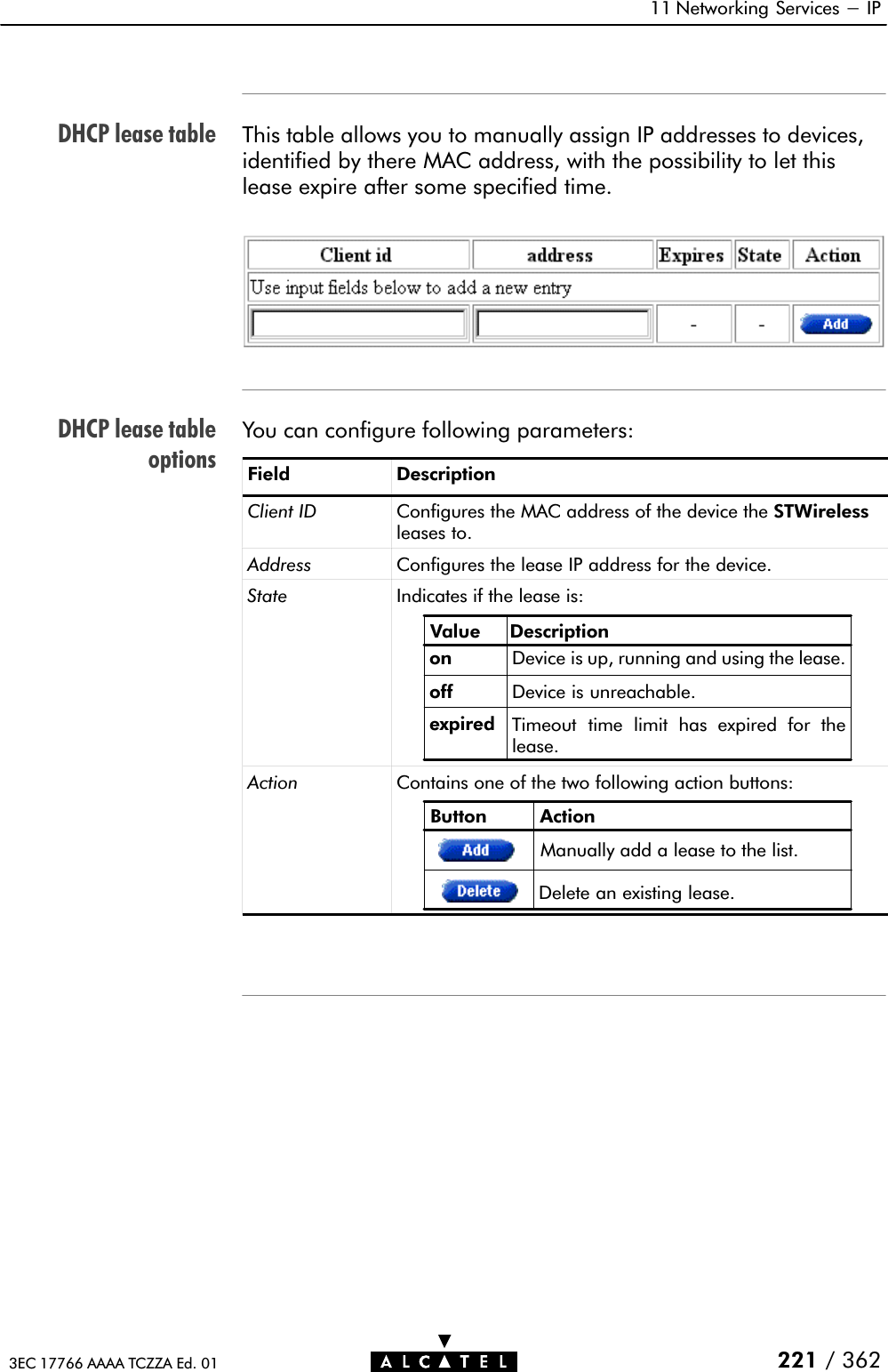 DHCP lease tableDHCP lease tableoptions11 Networking Services - IP221 / 3623EC 17766 AAAA TCZZA Ed. 01This table allows you to manually assign IP addresses to devices,identified by there MAC address, with the possibility to let thislease expire after some specified time.You can configure following parameters:Field DescriptionClient ID Configures the MAC address of the device the STWirelessleases to.Address Configures the lease IP address for the device.State Indicates if the lease is:Value Descriptiononoff Device is unreachable.expired Timeout time limit has expired for thelease.Device is up, running and using the lease.Action Contains one of the two following action buttons:Button ActionDelete an existing lease.Manually add a lease to the list.