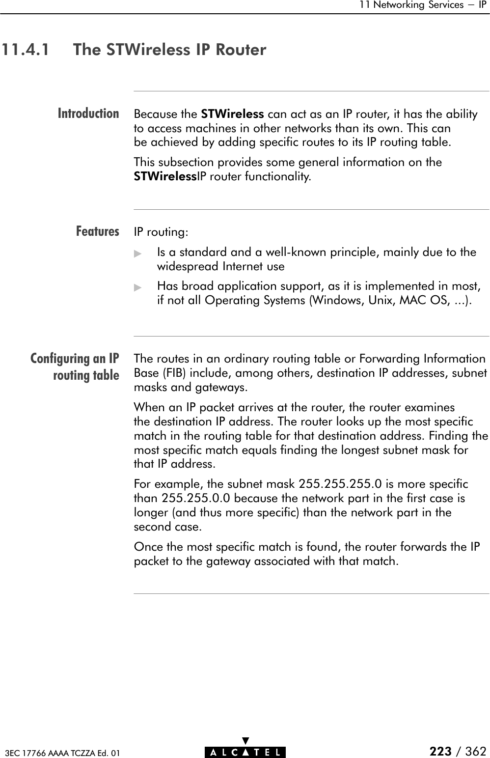 IntroductionFeaturesConfiguring an IProuting table11 Networking Services - IP223 / 3623EC 17766 AAAA TCZZA Ed. 0111.4.1 The STWireless IP RouterBecause the STWireless can act as an IP router, it has the abilityto access machines in other networks than its own. This canbe achieved by adding specific routes to its IP routing table.This subsection provides some general information on theSTWirelessIP router functionality.IP routing:&quot;Is a standard and a wellĆknown principle, mainly due to thewidespread Internet use&quot;Has broad application support, as it is implemented in most,if not all Operating Systems (Windows, Unix, MAC OS, ...).The routes in an ordinary routing table or Forwarding InformationBase (FIB) include, among others, destination IP addresses, subnetmasks and gateways.When an IP packet arrives at the router, the router examinesthe destination IP address. The router looks up the most specificmatch in the routing table for that destination address. Finding themost specific match equals finding the longest subnet mask forthat IP address.For example, the subnet mask 255.255.255.0 is more specificthan 255.255.0.0 because the network part in the first case islonger (and thus more specific) than the network part in thesecond case.Once the most specific match is found, the router forwards the IPpacket to the gateway associated with that match.