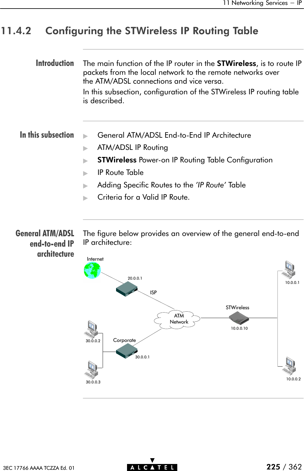 IntroductionIn this subsectionGeneral ATM/ADSLendĆtoĆend IParchitecture11 Networking Services - IP225 / 3623EC 17766 AAAA TCZZA Ed. 0111.4.2 Configuring the STWireless IP Routing TableThe main function of the IP router in the STWireless, is to route IPpackets from the local network to the remote networks overthe ATM/ADSL connections and vice versa.In this subsection, configuration of the STWireless IP routing tableis described.&quot;General ATM/ADSL EndĆtoĆEnd IP Architecture&quot;ATM/ADSL IP Routing&quot;STWireless PowerĆon IP Routing Table Configuration&quot;IP Route Table&quot;Adding Specific Routes to the &apos;IP Route&apos; Table&quot;Criteria for a Valid IP Route.The figure below provides an overview of the general endĆtoĆendIP architecture:Internet20.0.0.1ISP10.0.0.110.0.0.1030.0.0.130.0.0.330.0.0.210.0.0.2STWirelessCorporateATMNetwork