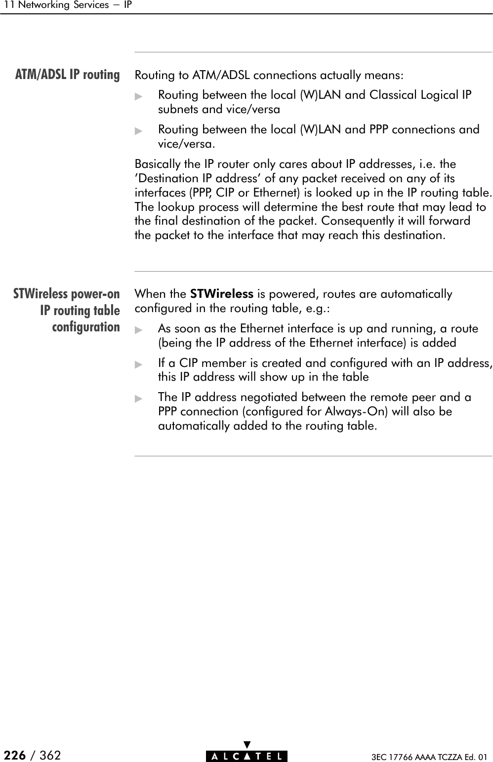 ATM/ADSL IP routingSTWireless powerĆonIP routing tableconfiguration11 Networking Services - IP226 / 362 3EC 17766 AAAA TCZZA Ed. 01Routing to ATM/ADSL connections actually means:&quot;Routing between the local (W)LAN and Classical Logical IPsubnets and vice/versa&quot;Routing between the local (W)LAN and PPP connections andvice/versa.Basically the IP router only cares about IP addresses, i.e. the&apos;Destination IP address&apos; of any packet received on any of itsinterfaces (PPP, CIP or Ethernet) is looked up in the IP routing table.The lookup process will determine the best route that may lead tothe final destination of the packet. Consequently it will forwardthe packet to the interface that may reach this destination.When the STWireless is powered, routes are automaticallyconfigured in the routing table, e.g.:&quot;As soon as the Ethernet interface is up and running, a route(being the IP address of the Ethernet interface) is added&quot;If a CIP member is created and configured with an IP address,this IP address will show up in the table&quot;The IP address negotiated between the remote peer and aPPP connection (configured for AlwaysĆOn) will also beautomatically added to the routing table.
