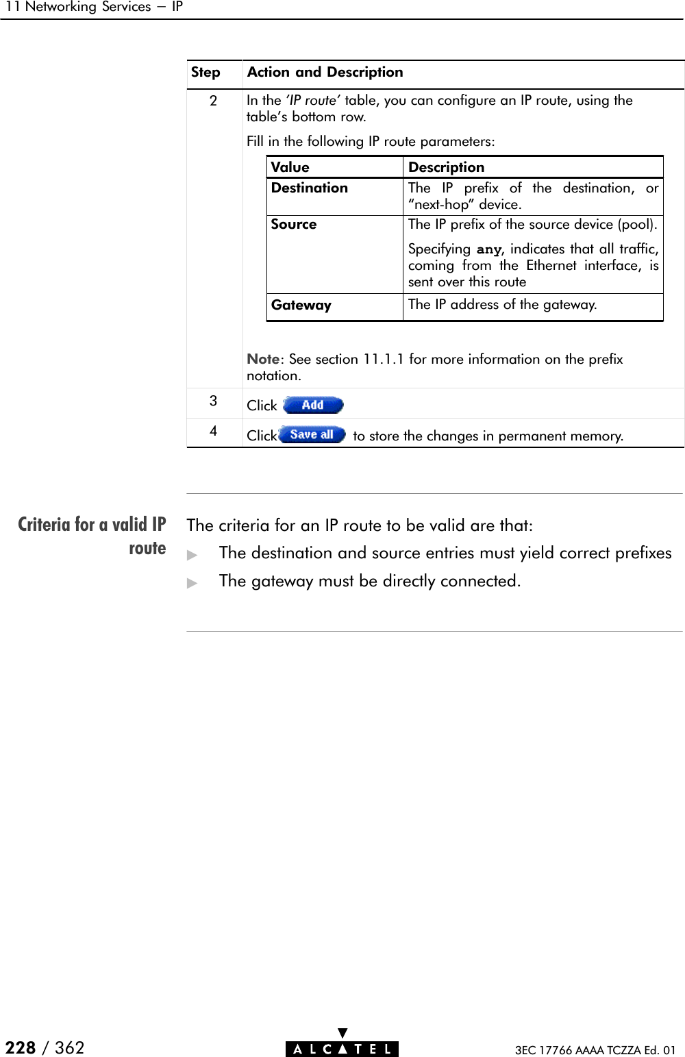 Criteria for a valid IProute11 Networking Services - IP228 / 362 3EC 17766 AAAA TCZZA Ed. 01Step Action and Description2In the &apos;IP route&apos; table, you can configure an IP route, using thetable&apos;s bottom row.Fill in the following IP route parameters:Value DescriptionDestinationSource The IP prefix of the source device (pool).Specifying any, indicates that all traffic,coming from the Ethernet interface, issent over this routeGateway The IP address of the gateway.The IP prefix of the destination, ornextĆhop&quot; device.Note: See section 11.1.1 for more information on the prefixnotation.3Click4Click to store the changes in permanent memory.The criteria for an IP route to be valid are that:&quot;The destination and source entries must yield correct prefixes&quot;The gateway must be directly connected.