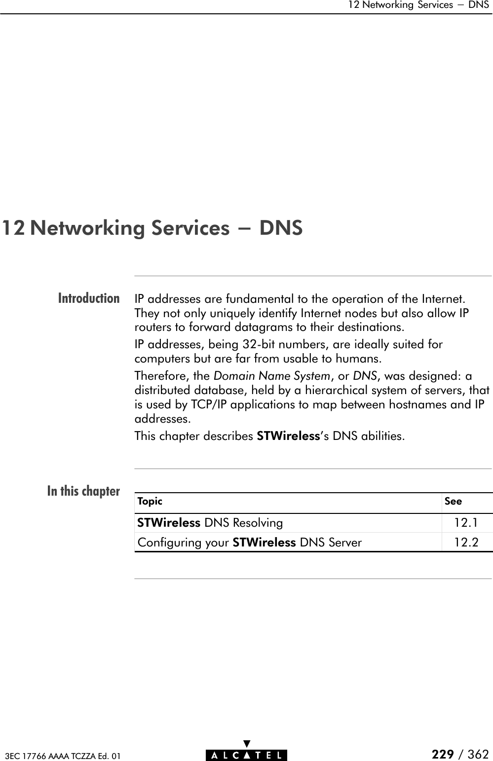 IntroductionIn this chapter12 Networking Services - DNS229 / 3623EC 17766 AAAA TCZZA Ed. 0112 Networking Services - DNSIP addresses are fundamental to the operation of the Internet.They not only uniquely identify Internet nodes but also allow IProuters to forward datagrams to their destinations.IP addresses, being 32Ćbit numbers, are ideally suited forcomputers but are far from usable to humans.Therefore, the Domain Name System,orDNS, was designed: adistributed database, held by a hierarchical system of servers, thatis used by TCP/IP applications to map between hostnames and IPaddresses.This chapter describes STWireless&apos;s DNS abilities.Topic SeeSTWireless DNS Resolving 12.1Configuring your STWireless DNS Server 12.2