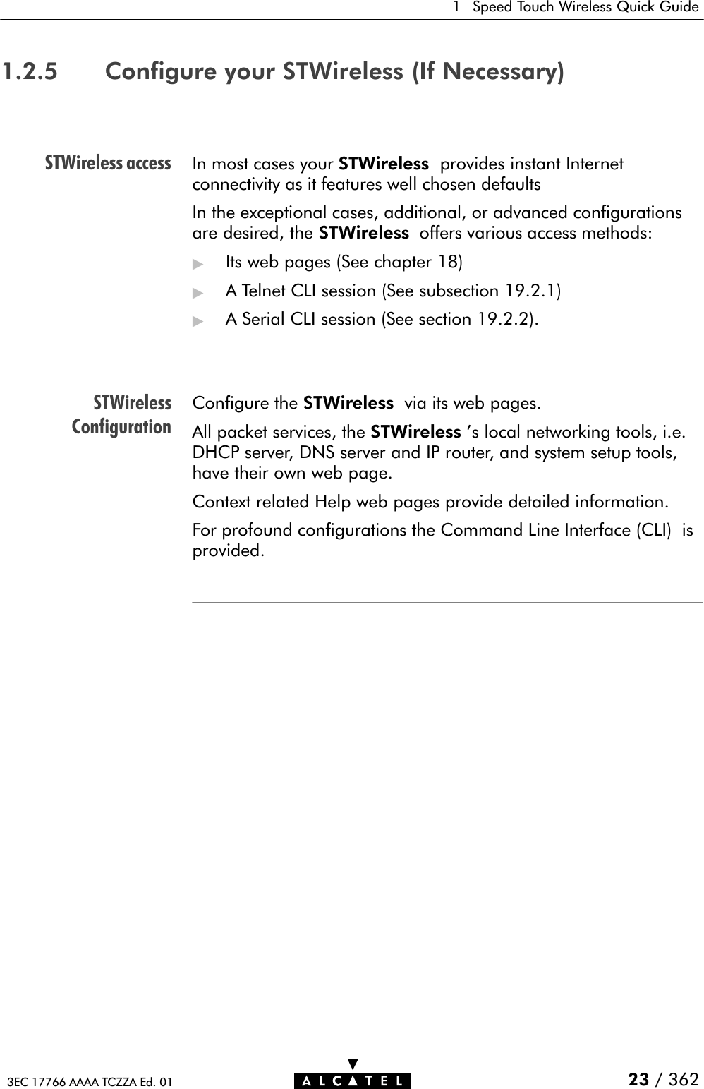 STWireless accessSTWirelessConfiguration1 Speed Touch Wireless Quick Guide23 / 3623EC 17766 AAAA TCZZA Ed. 011.2.5 Configure your STWireless (If Necessary)In most cases your STWireless provides instant Internetconnectivity as it features well chosen defaultsIn the exceptional cases, additional, or advanced configurationsare desired, the STWireless offers various access methods:&quot;Its web pages (See chapter 18)&quot;A Telnet CLI session (See subsection 19.2.1)&quot;A Serial CLI session (See section 19.2.2).Configure the STWireless via its web pages.All packet services, the STWireless &apos;s local networking tools, i.e.DHCP server, DNS server and IP router, and system setup tools,have their own web page.Context related Help web pages provide detailed information.For profound configurations the Command Line Interface (CLI) isprovided.