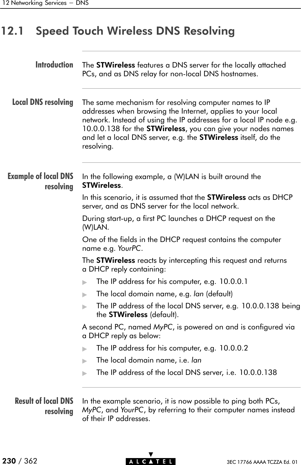 IntroductionLocal DNS resolvingExample of local DNSresolvingResult of local DNSresolving12 Networking Services - DNS230 / 362 3EC 17766 AAAA TCZZA Ed. 0112.1 Speed Touch Wireless DNS ResolvingThe STWireless features a DNS server for the locally attachedPCs, and as DNS relay for nonĆlocal DNS hostnames.The same mechanism for resolving computer names to IPaddresses when browsing the Internet, applies to your localnetwork. Instead of using the IP addresses for a local IP node e.g.10.0.0.138 for the STWireless, you can give your nodes namesand let a local DNS server, e.g. the STWireless itself, do theresolving.In the following example, a (W)LAN is built around theSTWireless.In this scenario, it is assumed that the STWireless acts as DHCPserver, and as DNS server for the local network.During startĆup, a first PC launches a DHCP request on the(W)LAN.One of the fields in the DHCP request contains the computername e.g. YourPC.The STWireless reacts by intercepting this request and returnsa DHCP reply containing:&quot;The IP address for his computer, e.g. 10.0.0.1&quot;The local domain name, e.g. lan (default)&quot;The IP address of the local DNS server, e.g. 10.0.0.138 beingthe STWireless (default).A second PC, named MyPC, is powered on and is configured viaa DHCP reply as below:&quot;The IP address for his computer, e.g. 10.0.0.2&quot;The local domain name, i.e. lan&quot;The IP address of the local DNS server, i.e. 10.0.0.138In the example scenario, it is now possible to ping both PCs,MyPC, and YourPC, by referring to their computer names insteadof their IP addresses.