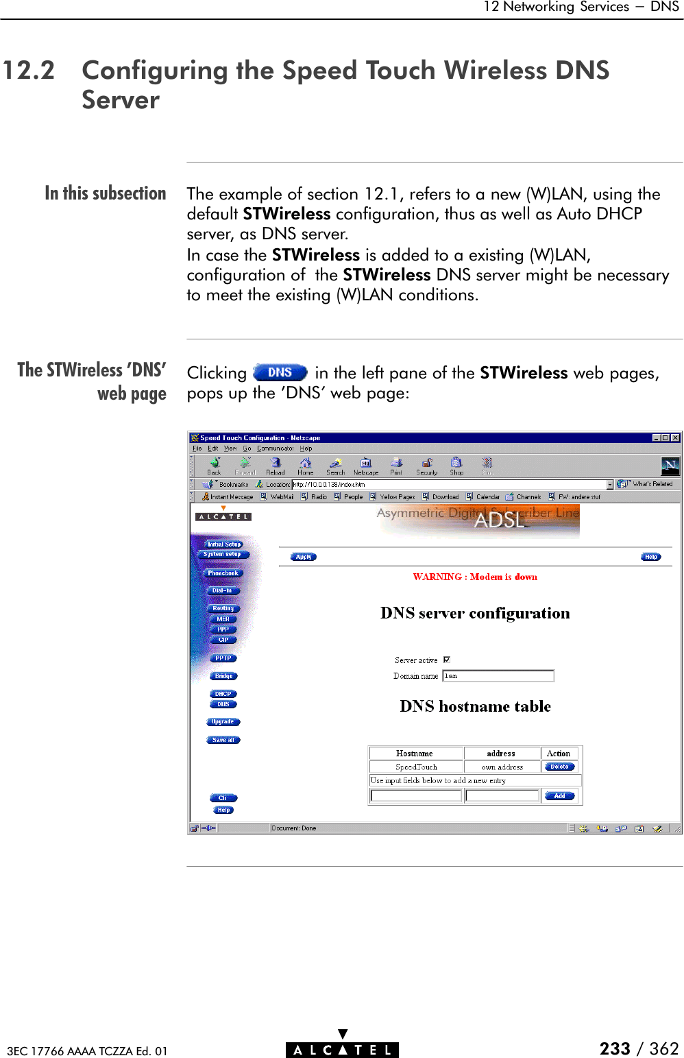 In this subsectionThe STWireless &apos;DNS&apos;web page12 Networking Services - DNS233 / 3623EC 17766 AAAA TCZZA Ed. 0112.2 Configuring the Speed Touch Wireless DNSServerThe example of section 12.1, refers to a new (W)LAN, using thedefault STWireless configuration, thus as well as Auto DHCPserver, as DNS server.In case the STWireless is added to a existing (W)LAN,configuration of the STWireless DNS server might be necessaryto meet the existing (W)LAN conditions.Clicking in the left pane of the STWireless web pages,pops up the &apos;DNS&apos;web page: