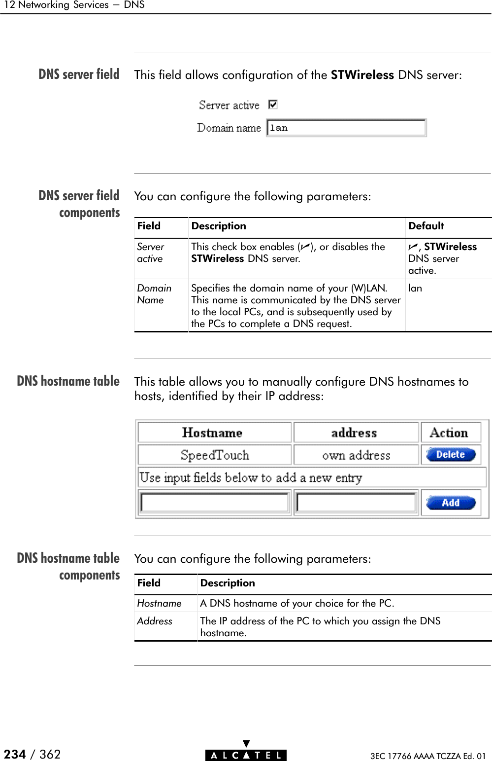 DNS server fieldDNS server fieldcomponentsDNS hostname tableDNS hostname tablecomponents12 Networking Services - DNS234 / 362 3EC 17766 AAAA TCZZA Ed. 01This field allows configuration of the STWireless DNS server:You can configure the following parameters:Field Description DefaultServeractiveThis check box enables (n), or disables theSTWireless DNS server.n,STWirelessDNS serveractive.DomainNameSpecifies the domain name of your (W)LAN.This name is communicated by the DNS serverto the local PCs, and is subsequently used bythe PCs to complete a DNS request.lanThis table allows you to manually configure DNS hostnames tohosts, identified by their IP address:You can configure the following parameters:Field DescriptionHostname A DNS hostname of your choice for the PC.Address The IP address of the PC to which you assign the DNShostname.