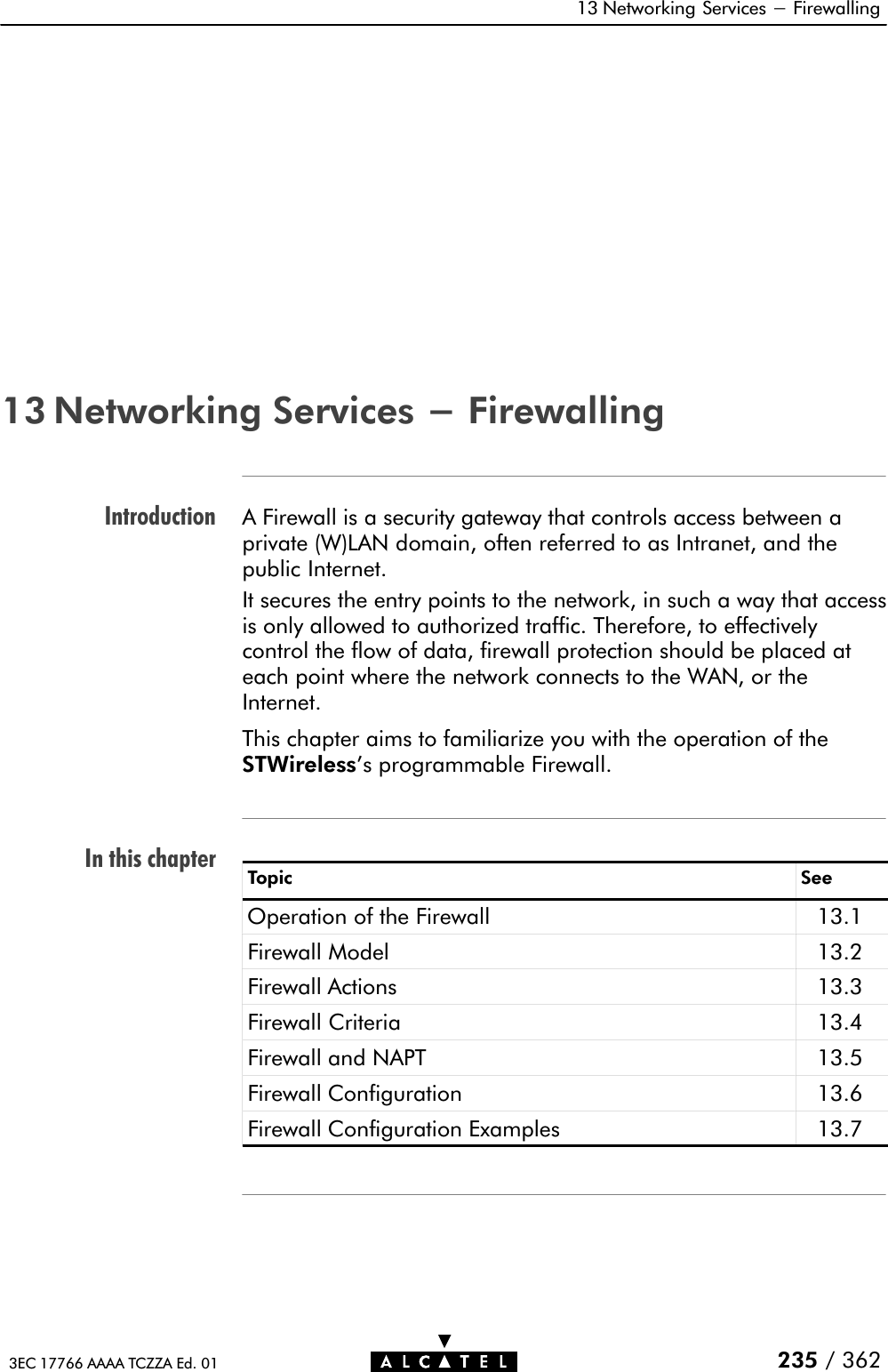 IntroductionIn this chapter13 Networking Services - Firewalling235 / 3623EC 17766 AAAA TCZZA Ed. 0113 Networking Services - FirewallingA Firewall is a security gateway that controls access between aprivate (W)LAN domain, often referred to as Intranet, and thepublic Internet.It secures the entry points to the network, in such a way that accessis only allowed to authorized traffic. Therefore, to effectivelycontrol the flow of data, firewall protection should be placed ateach point where the network connects to the WAN, or theInternet.This chapter aims to familiarize you with the operation of theSTWireless&apos;s programmable Firewall.Topic SeeOperation of the Firewall 13.1Firewall Model 13.2Firewall Actions 13.3Firewall Criteria 13.4Firewall and NAPT 13.5Firewall Configuration 13.6Firewall Configuration Examples 13.7