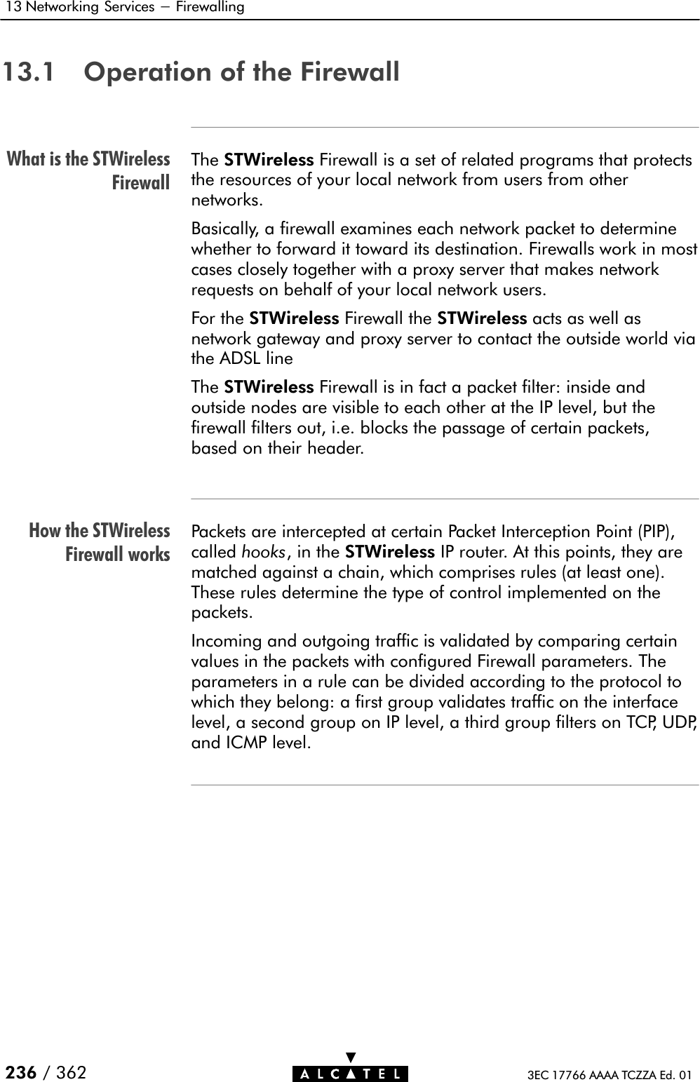 What is the STWirelessFirewallHow the STWirelessFirewall works13 Networking Services - Firewalling236 / 362 3EC 17766 AAAA TCZZA Ed. 0113.1 Operation of the FirewallThe STWireless Firewall is a set of related programs that protectsthe resources of your local network from users from othernetworks.Basically, a firewall examines each network packet to determinewhether to forward it toward its destination. Firewalls work in mostcases closely together with a proxy server that makes networkrequests on behalf of your local network users.For the STWireless Firewall the STWireless acts as well asnetwork gateway and proxy server to contact the outside world viathe ADSL lineThe STWireless Firewall is in fact a packet filter: inside andoutside nodes are visible to each other at the IP level, but thefirewall filters out, i.e. blocks the passage of certain packets,based on their header.Packets are intercepted at certain Packet Interception Point (PIP),called hooks, in the STWireless IP router. At this points, they arematched against a chain, which comprises rules (at least one).These rules determine the type of control implemented on thepackets.Incoming and outgoing traffic is validated by comparing certainvalues in the packets with configured Firewall parameters. Theparameters in a rule can be divided according to the protocol towhich they belong: a first group validates traffic on the interfacelevel, a second group on IP level, a third group filters on TCP, UDP,and ICMP level.