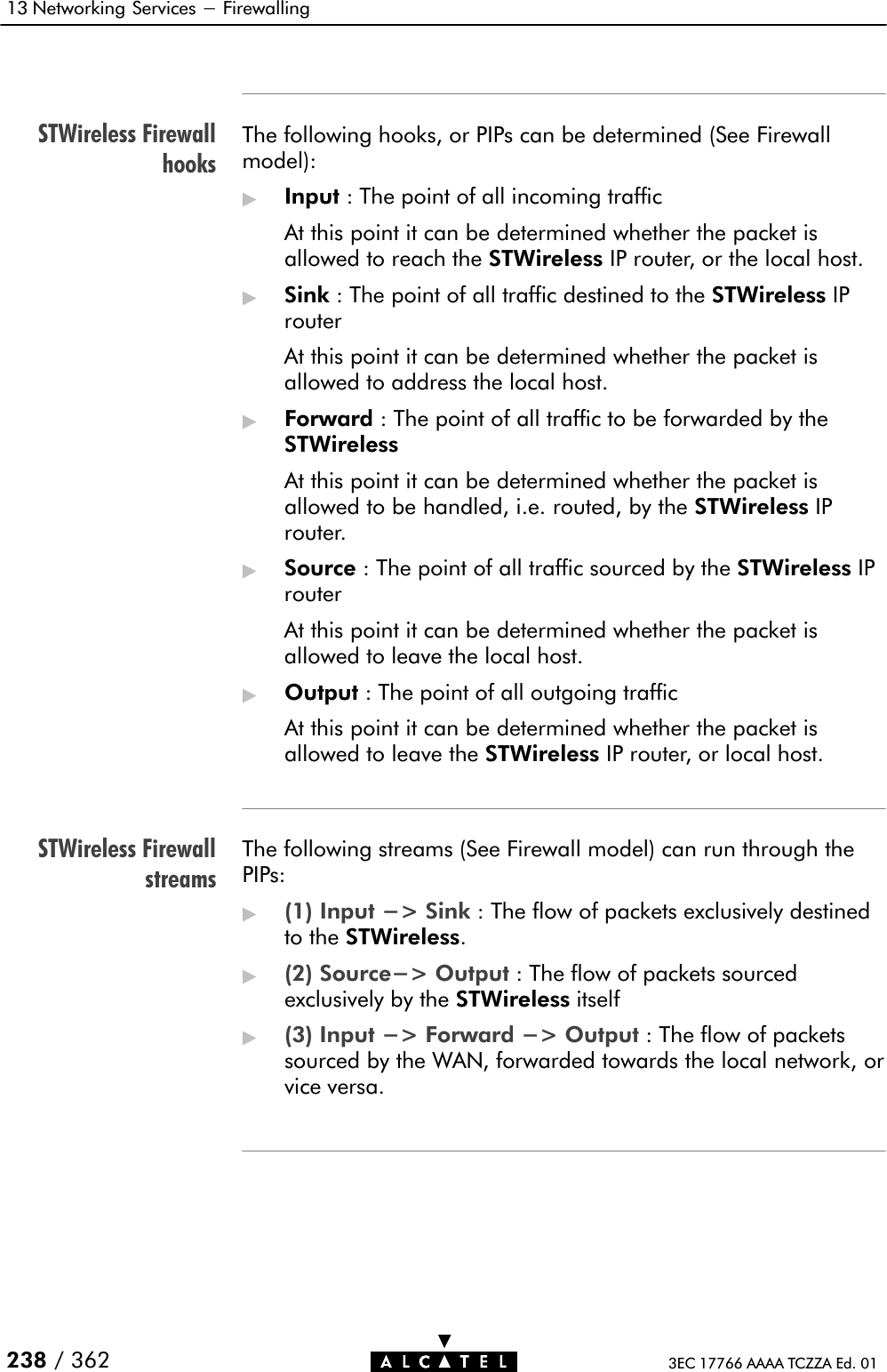 STWireless FirewallhooksSTWireless Firewallstreams13 Networking Services - Firewalling 238 / 362 3EC 17766 AAAA TCZZA Ed. 01The following hooks, or PIPs can be determined (See Firewallmodel):&quot;Input : The point of all incoming trafficAt this point it can be determined whether the packet isallowed to reach the STWireless IP router, or the local host.&quot;Sink : The point of all traffic destined to the STWireless IProuterAt this point it can be determined whether the packet isallowed to address the local host.&quot;Forward : The point of all traffic to be forwarded by theSTWirelessAt this point it can be determined whether the packet isallowed to be handled, i.e. routed, by the STWireless IProuter.&quot;Source : The point of all traffic sourced by the STWireless IProuterAt this point it can be determined whether the packet isallowed to leave the local host.&quot;Output : The point of all outgoing trafficAt this point it can be determined whether the packet isallowed to leave the STWireless IP router, or local host.The following streams (See Firewall model) can run through thePIPs:&quot;(1) Input -&gt; Sink : The flow of packets exclusively destinedto the STWireless.&quot;(2) Source-&gt; Output : The flow of packets sourcedexclusively by the STWireless itself&quot;(3) Input -&gt; Forward -&gt; Output : The flow of packetssourced by the WAN, forwarded towards the local network, orvice versa.