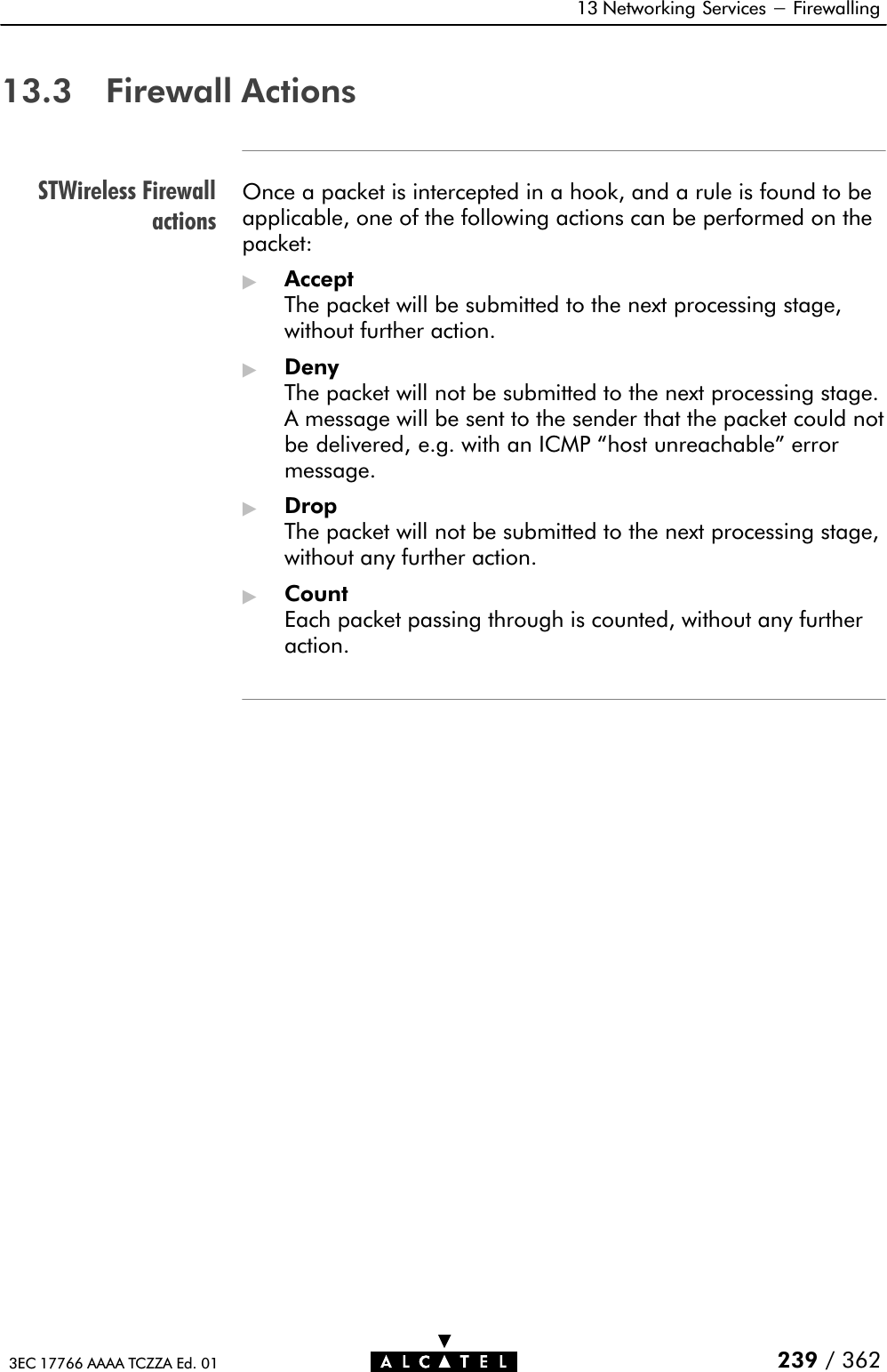 STWireless Firewallactions13 Networking Services - Firewalling 239 / 3623EC 17766 AAAA TCZZA Ed. 0113.3 Firewall ActionsOnce a packet is intercepted in a hook, and a rule is found to beapplicable, one of the following actions can be performed on thepacket:&quot;AcceptThe packet will be submitted to the next processing stage,without further action.&quot;DenyThe packet will not be submitted to the next processing stage.A message will be sent to the sender that the packet could notbe delivered, e.g. with an ICMP host unreachable&quot; errormessage.&quot;DropThe packet will not be submitted to the next processing stage,without any further action.&quot;CountEach packet passing through is counted, without any furtheraction.