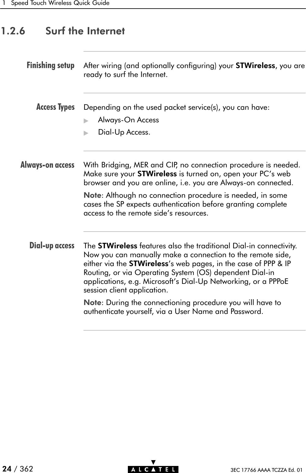 Finishing setupAccess TypesAlwaysĆon accessDialĆup access1 Speed Touch Wireless Quick Guide24 / 362 3EC 17766 AAAA TCZZA Ed. 011.2.6 Surf the InternetAfter wiring (and optionally configuring) your STWireless, you areready to surf the Internet.Depending on the used packet service(s), you can have:&quot;AlwaysĆOn Access&quot;DialĆUp Access.With Bridging, MER and CIP, no connection procedure is needed.Make sure your STWireless is turned on, open your PC&apos;s webbrowser and you are online, i.e. you are AlwaysĆon connected.Note: Although no connection procedure is needed, in somecases the SP expects authentication before granting completeaccess to the remote side&apos;s resources.The STWireless features also the traditional DialĆin connectivity.Now you can manually make a connection to the remote side,either via the STWireless&apos;s web pages, in the case of PPP &amp; IPRouting, or via Operating System (OS) dependent DialĆinapplications, e.g. Microsoft&apos;s DialĆUp Networking, or a PPPoEsession client application.Note: During the connectioning procedure you will have toauthenticate yourself, via a User Name and Password.