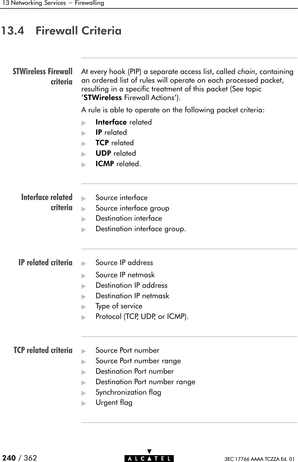 STWireless FirewallcriteriaInterface relatedcriteriaIP related criteriaTCP related criteria13 Networking Services - Firewalling240 / 362 3EC 17766 AAAA TCZZA Ed. 0113.4 Firewall CriteriaAt every hook (PIP) a separate access list, called chain, containingan ordered list of rules will operate on each processed packet,resulting in a specific treatment of this packet (See topic&apos;STWireless Firewall Actions&apos;).A rule is able to operate on the following packet criteria:&quot;Interface related&quot;IP related&quot;TCP related&quot;UDP related&quot;ICMP related.&quot;Source interface&quot;Source interface group&quot;Destination interface&quot;Destination interface group.&quot;Source IP address&quot;Source IP netmask&quot;Destination IP address&quot;Destination IP netmask&quot;Type of service&quot;Protocol (TCP, UDP, or ICMP).&quot;Source Port number&quot;Source Port number range&quot;Destination Port number&quot;Destination Port number range&quot;Synchronization flag&quot;Urgent flag