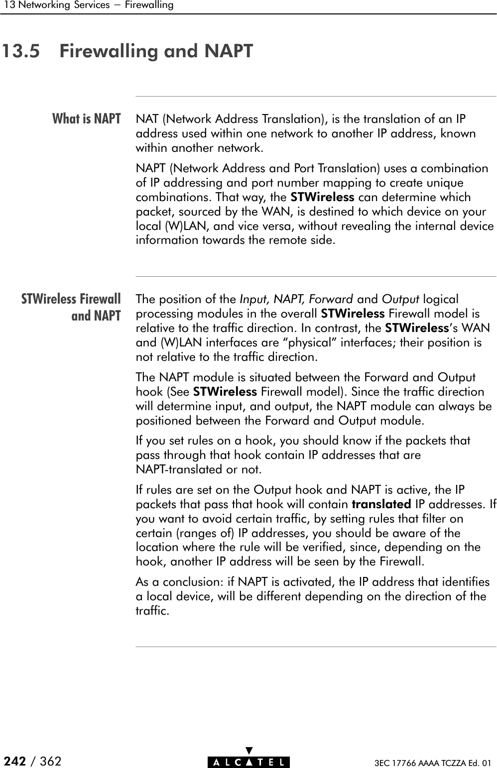 What is NAPTSTWireless Firewalland NAPT13 Networking Services - Firewalling242 / 362 3EC 17766 AAAA TCZZA Ed. 0113.5 Firewalling and NAPTNAT (Network Address Translation), is the translation of an IPaddress used within one network to another IP address, knownwithin another network.NAPT (Network Address and Port Translation) uses a combinationof IP addressing and port number mapping to create uniquecombinations. That way, the STWireless can determine whichpacket, sourced by the WAN, is destined to which device on yourlocal (W)LAN, and vice versa, without revealing the internal deviceinformation towards the remote side.The position of the Input, NAPT, Forward and Output logicalprocessing modules in the overall STWireless Firewall model isrelative to the traffic direction. In contrast, the STWireless&apos;s WANand (W)LAN interfaces are physical&quot; interfaces; their position isnot relative to the traffic direction.The NAPT module is situated between the Forward and Outputhook (See STWireless Firewall model). Since the traffic directionwill determine input, and output, the NAPT module can always bepositioned between the Forward and Output module.If you set rules on a hook, you should know if the packets thatpass through that hook contain IP addresses that areNAPTĆtranslated or not.If rules are set on the Output hook and NAPT is active, the IPpackets that pass that hook will contain translated IP addresses. Ifyou want to avoid certain traffic, by setting rules that filter oncertain (ranges of) IP addresses, you should be aware of thelocation where the rule will be verified, since, depending on thehook, another IP address will be seen by the Firewall.As a conclusion: if NAPT is activated, the IP address that identifiesa local device, will be different depending on the direction of thetraffic.