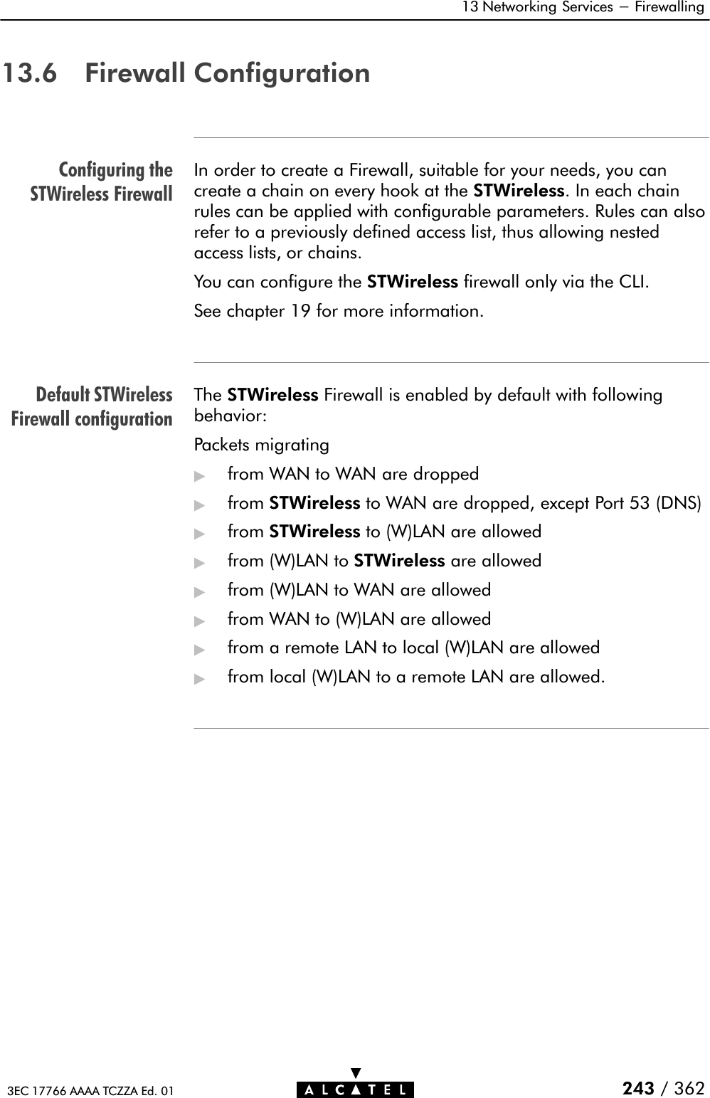 Configuring theSTWireless FirewallDefault STWirelessFirewall configuration13 Networking Services - Firewalling243 / 3623EC 17766 AAAA TCZZA Ed. 0113.6 Firewall ConfigurationIn order to create a Firewall, suitable for your needs, you cancreate a chain on every hook at the STWireless. In each chainrules can be applied with configurable parameters. Rules can alsorefer to a previously defined access list, thus allowing nestedaccess lists, or chains.You can configure the STWireless firewall only via the CLI.See chapter 19 for more information.The STWireless Firewall is enabled by default with followingbehavior:Packets migrating&quot;from WAN to WAN are dropped&quot;from STWireless to WAN are dropped, except Port 53 (DNS)&quot;from STWireless to (W)LAN are allowed&quot;from (W)LAN to STWireless are allowed&quot;from (W)LAN to WAN are allowed&quot;from WAN to (W)LAN are allowed&quot;from a remote LAN to local (W)LAN are allowed&quot;from local (W)LAN to a remote LAN are allowed.