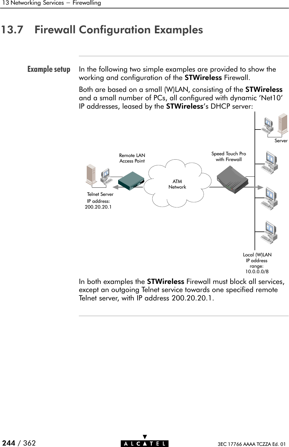 Example setup13 Networking Services - Firewalling244 / 362 3EC 17766 AAAA TCZZA Ed. 0113.7 Firewall Configuration ExamplesIn the following two simple examples are provided to show theworking and configuration of the STWireless Firewall.Both are based on a small (W)LAN, consisting of the STWirelessand a small number of PCs, all configured with dynamic &apos;Net10&apos;IP addresses, leased by the STWireless&apos;s DHCP server:Remote LANAccess PointTelnet ServerServerATMNetworkSpeed Touch Prowith FirewallIP address:200.20.20.1Local (W)LANIP addressrange:10.0.0.0/8In both examples the STWireless Firewall must block all services,except an outgoing Telnet service towards one specified remoteTelnet server, with IP address 200.20.20.1.