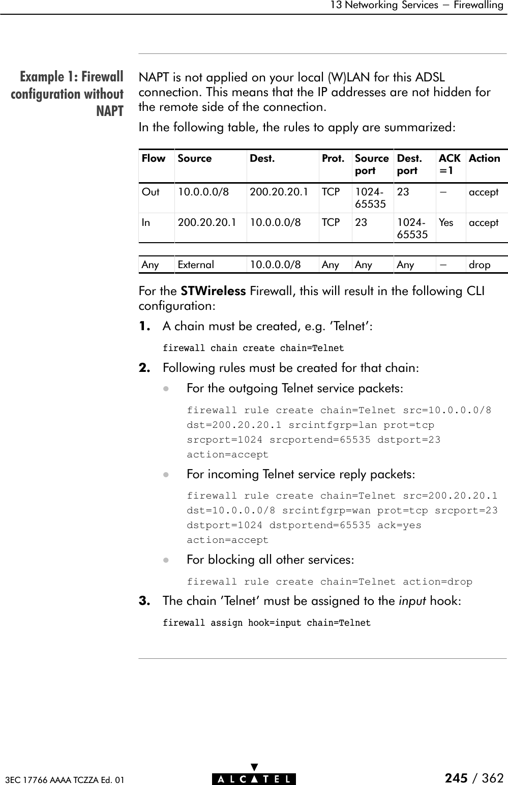 Example 1: Firewallconfiguration withoutNAPT13 Networking Services - Firewalling245 / 3623EC 17766 AAAA TCZZA Ed. 01NAPT is not applied on your local (W)LAN for this ADSLconnection. This means that the IP addresses are not hidden forthe remote side of the connection.In the following table, the rules to apply are summarized:Flow Source Dest. Prot. SourceportDest.portACK=1ActionOut 10.0.0.0/8 200.20.20.1 TCP 1024Ć6553523 - acceptIn 200.20.20.1 10.0.0.0/8 TCP 23 1024Ć65535Yes acceptAny External 10.0.0.0/8 Any Any Any - dropFor the STWireless Firewall, this will result in the following CLIconfiguration:1. A chain must be created, e.g. &apos;Telnet&apos;:firewall chain create chain=Telnet2. Following rules must be created for that chain:DFor the outgoing Telnet service packets:firewall rule create chain=Telnet src=10.0.0.0/8dst=200.20.20.1 srcintfgrp=lan prot=tcpsrcport=1024 srcportend=65535 dstport=23action=acceptDFor incoming Telnet service reply packets:firewall rule create chain=Telnet src=200.20.20.1dst=10.0.0.0/8 srcintfgrp=wan prot=tcp srcport=23dstport=1024 dstportend=65535 ack=yesaction=acceptDFor blocking all other services:firewall rule create chain=Telnet action=drop3. The chain &apos;Telnet&apos; must be assigned to the input hook:firewall assign hook=input chain=Telnet