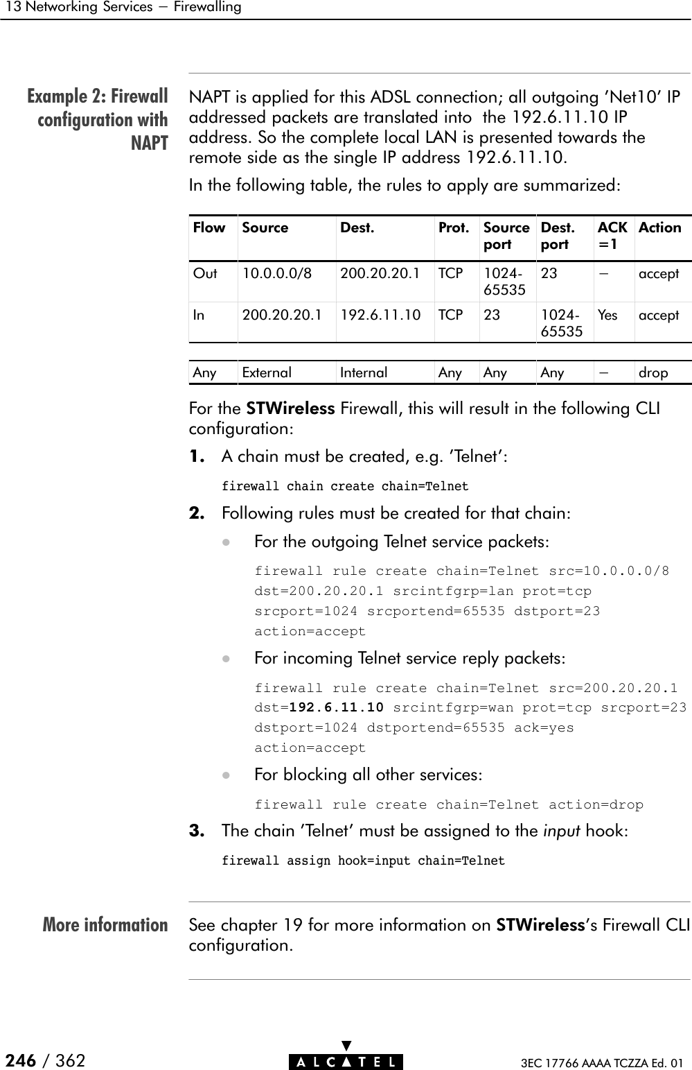 Example 2: Firewallconfiguration withNAPTMore information13 Networking Services - Firewalling246 / 362 3EC 17766 AAAA TCZZA Ed. 01NAPT is applied for this ADSL connection; all outgoing &apos;Net10&apos; IPaddressed packets are translated into the 192.6.11.10 IPaddress. So the complete local LAN is presented towards theremote side as the single IP address 192.6.11.10.In the following table, the rules to apply are summarized:Flow Source Dest. Prot. SourceportDest.portACK=1ActionOut 10.0.0.0/8 200.20.20.1 TCP 1024Ć6553523 - acceptIn 200.20.20.1 192.6.11.10 TCP 23 1024Ć65535Yes acceptAny External Internal Any Any Any - dropFor the STWireless Firewall, this will result in the following CLIconfiguration:1. A chain must be created, e.g. &apos;Telnet&apos;:firewall chain create chain=Telnet2. Following rules must be created for that chain:DFor the outgoing Telnet service packets:firewall rule create chain=Telnet src=10.0.0.0/8dst=200.20.20.1 srcintfgrp=lan prot=tcpsrcport=1024 srcportend=65535 dstport=23action=acceptDFor incoming Telnet service reply packets:firewall rule create chain=Telnet src=200.20.20.1dst=192.6.11.10 srcintfgrp=wan prot=tcp srcport=23dstport=1024 dstportend=65535 ack=yesaction=acceptDFor blocking all other services:firewall rule create chain=Telnet action=drop3. The chain &apos;Telnet&apos; must be assigned to the input hook:firewall assign hook=input chain=TelnetSee chapter 19 for more information on STWireless&apos;s Firewall CLIconfiguration.