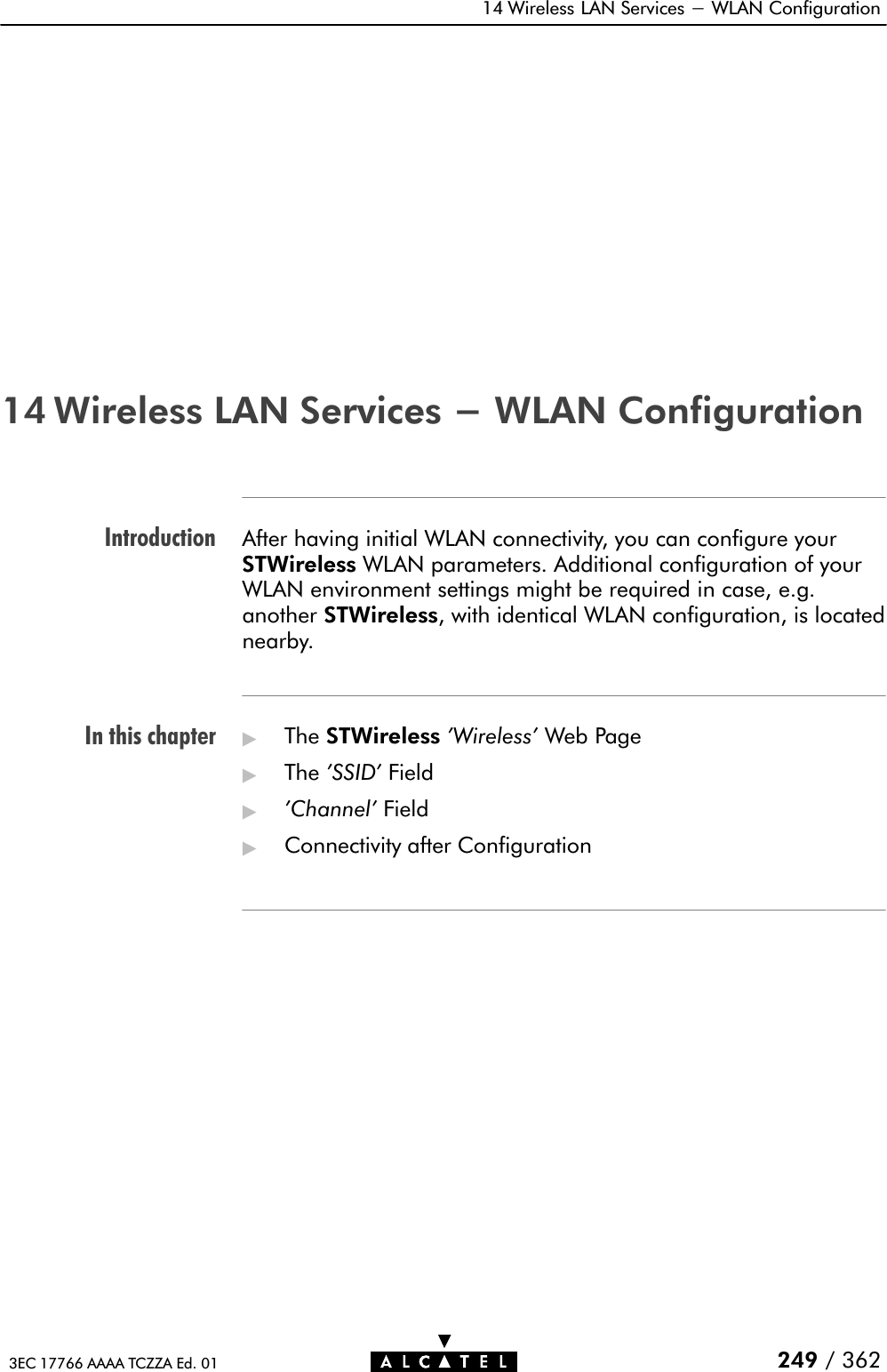 IntroductionIn this chapter14 Wireless LAN Services - WLAN Configuration249 / 3623EC 17766 AAAA TCZZA Ed. 0114 Wireless LAN Services - WLAN ConfigurationAfter having initial WLAN connectivity, you can configure yourSTWireless WLAN parameters. Additional configuration of yourWLAN environment settings might be required in case, e.g.another STWireless, with identical WLAN configuration, is locatednearby.&quot;The STWireless &apos;Wireless&apos; Web Page&quot;The &apos;SSID&apos; Field&quot;&apos;Channel&apos; Field&quot;Connectivity after Configuration