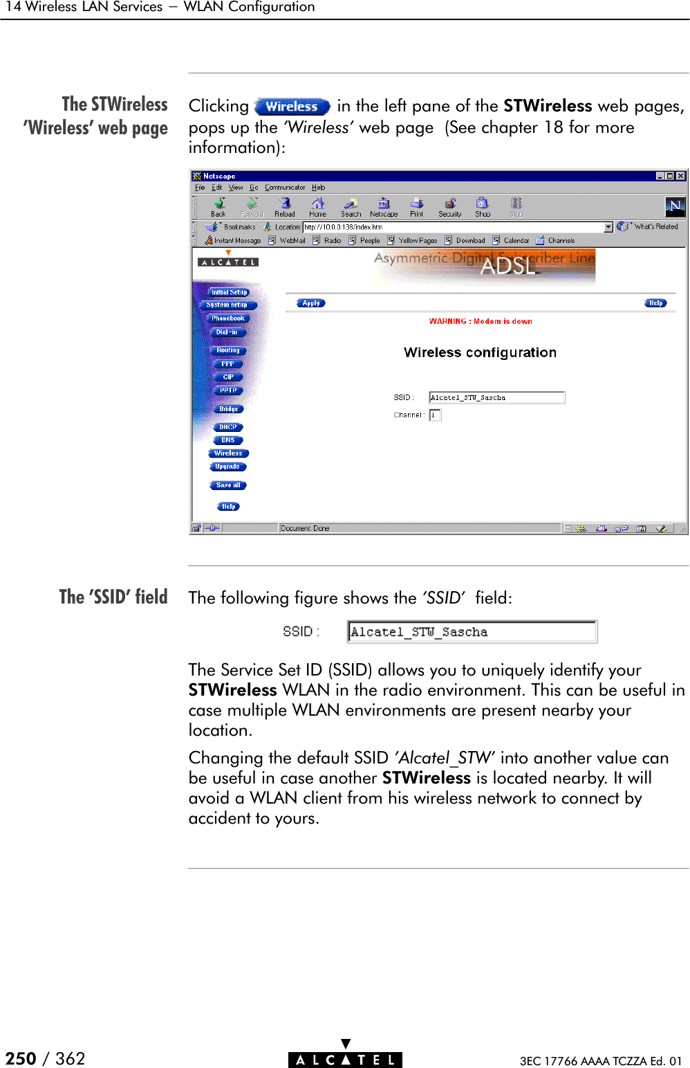 The STWireless&apos;Wireless&apos; web pageThe &apos;SSID&apos; field14 Wireless LAN Services - WLAN Configuration250 / 362 3EC 17766 AAAA TCZZA Ed. 01Clicking in the left pane of the STWireless web pages,pops up the &apos;Wireless&apos; web page (See chapter 18 for moreinformation):The following figure shows the &apos;SSID&apos; field:The Service Set ID (SSID) allows you to uniquely identify yourSTWireless WLAN in the radio environment. This can be useful incase multiple WLAN environments are present nearby yourlocation.Changing the default SSID &apos;Alcatel_STW&apos; into another value canbe useful in case another STWireless is located nearby. It willavoid a WLAN client from his wireless network to connect byaccident to yours.