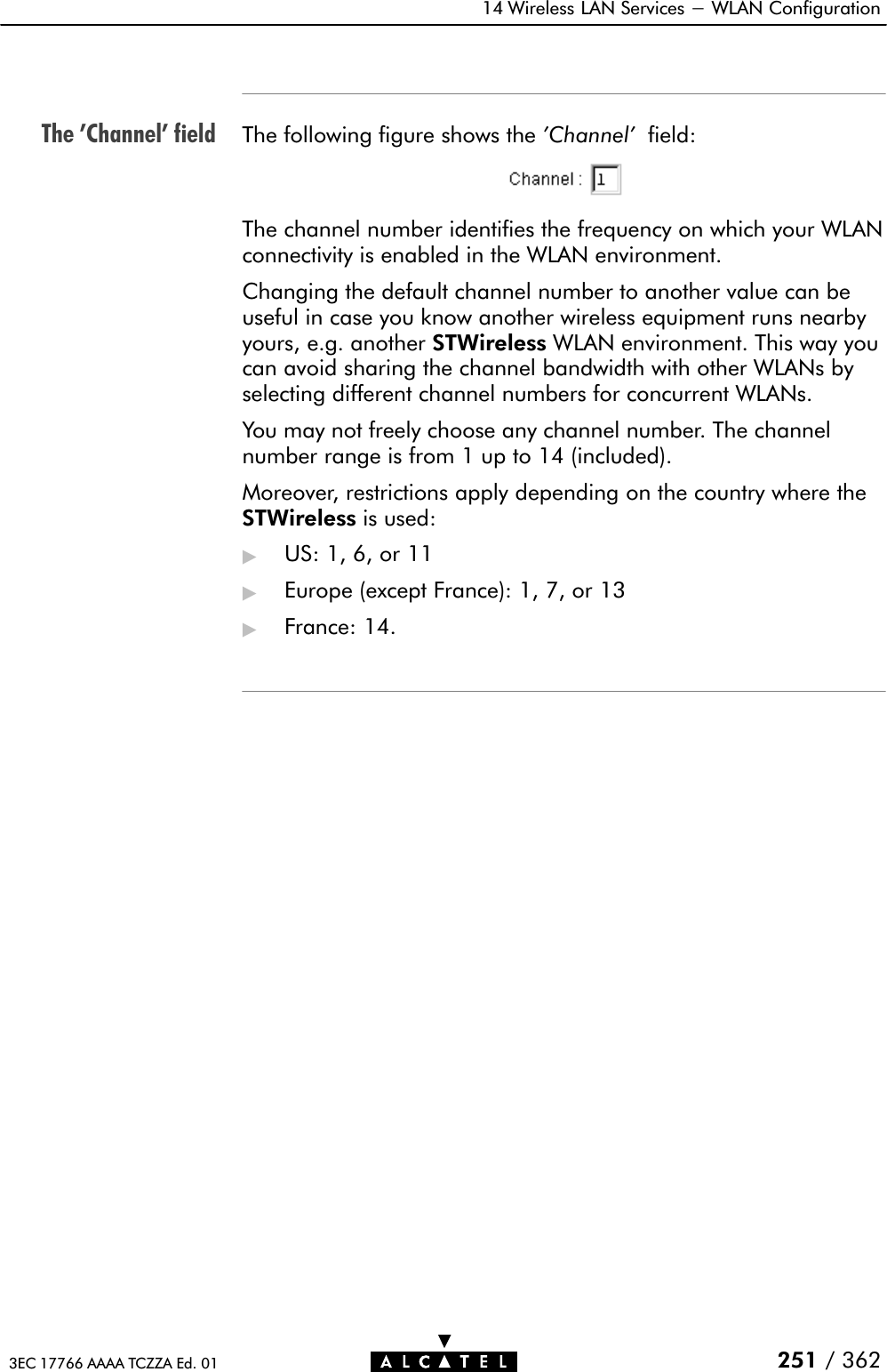 The &apos;Channel&apos; field14 Wireless LAN Services - WLAN Configuration251 / 3623EC 17766 AAAA TCZZA Ed. 01The following figure shows the &apos;Channel&apos; field:The channel number identifies the frequency on which your WLANconnectivity is enabled in the WLAN environment.Changing the default channel number to another value can beuseful in case you know another wireless equipment runs nearbyyours, e.g. another STWireless WLAN environment. This way youcan avoid sharing the channel bandwidth with other WLANs byselecting different channel numbers for concurrent WLANs.You may not freely choose any channel number. The channelnumber range is from 1 up to 14 (included).Moreover, restrictions apply depending on the country where theSTWireless is used:&quot;US:1,6,or11&quot;Europe (except France): 1, 7, or 13&quot;France: 14.