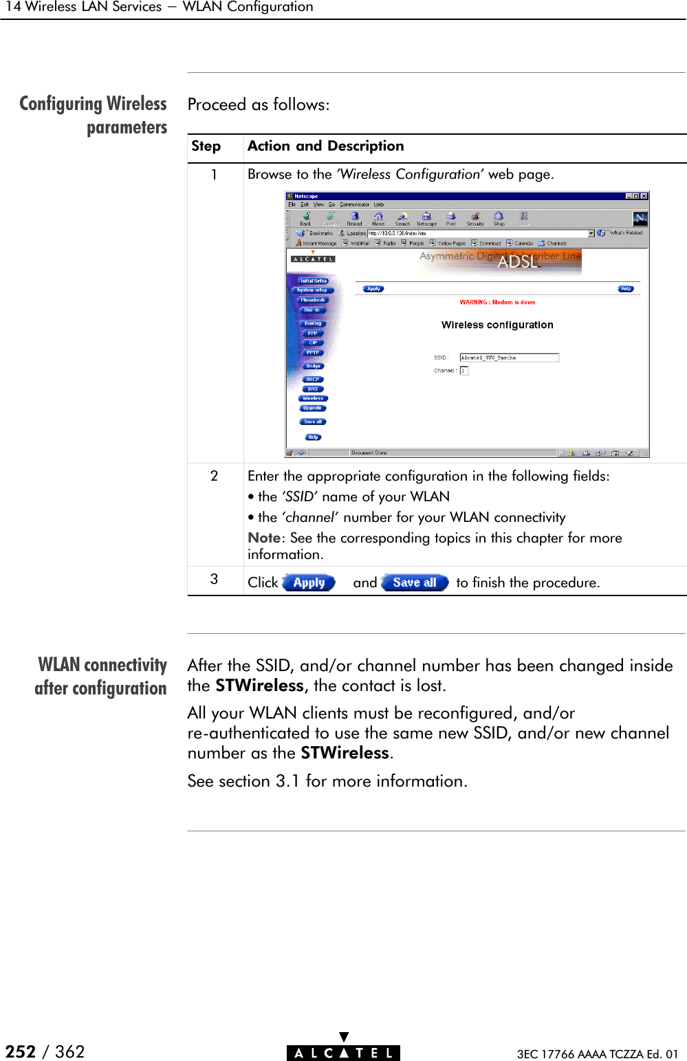 Configuring WirelessparametersWLAN connectivityafter configuration14 Wireless LAN Services - WLAN Configuration252 / 362 3EC 17766 AAAA TCZZA Ed. 01Proceed as follows:Step Action and Description1Browse to the &apos;Wireless Configuration&apos; web page.2Enter the appropriate configuration in the following fields:•the &apos;SSID&apos; name of your WLAN•the &apos;channel&apos; number for your WLAN connectivityNote: See the corresponding topics in this chapter for moreinformation.3Click and to finish the procedure.After the SSID, and/or channel number has been changed insidethe STWireless, the contact is lost.All your WLAN clients must be reconfigured, and/orreĆauthenticated to use the same new SSID, and/or new channelnumber as the STWireless.See section 3.1 for more information.