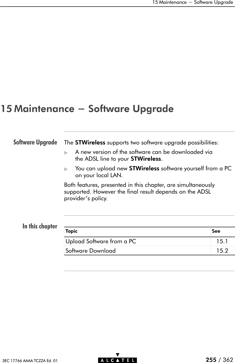 Software UpgradeIn this chapter15 Maintenance - Software Upgrade255 / 3623EC 17766 AAAA TCZZA Ed. 0115 Maintenance - Software UpgradeThe STWireless supports two software upgrade possibilities:&quot;A new version of the software can be downloaded viathe ADSL line to your STWireless.&quot;You can upload new STWireless software yourself from a PCon your local LAN.Both features, presented in this chapter, are simultaneouslysupported. However the final result depends on the ADSLprovider&apos;s policy.Topic SeeUpload Software from a PC 15.1Software Download 15.2